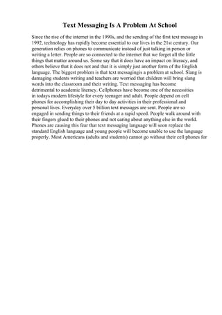 Text Messaging Is A Problem At School
Since the rise of the internet in the 1990s, and the sending of the first text message in
1992, technology has rapidly become essential to our lives in the 21st century. Our
generation relies on phones to communicate instead of just talking in person or
writing a letter. People are so connected to the internet that we forget all the little
things that matter around us. Some say that it does have an impact on literacy, and
others believe that it does not and that it is simply just another form of the English
language. The biggest problem is that text messagingis a problem at school. Slang is
damaging students writing and teachers are worried that children will bring slang
words into the classroom and their writing. Text messaging has become
detrimental to academic literacy. Cellphones have become one of the necessities
in todays modern lifestyle for every teenager and adult. People depend on cell
phones for accomplishing their day to day activities in their professional and
personal lives. Everyday over 5 billion text messages are sent. People are so
engaged in sending things to their friends at a rapid speed. People walk around with
their fingers glued to their phones and not caring about anything else in the world.
Phones are causing this fear that text messaging language will soon replace the
standard English language and young people will become unable to use the language
properly. Most Americans (adults and students) cannot go without their cell phones for
 