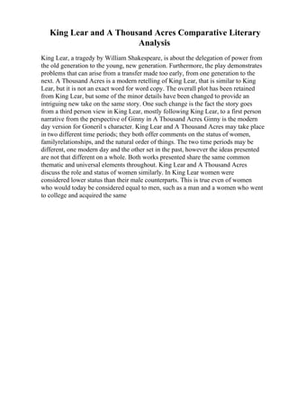 King Lear and A Thousand Acres Comparative Literary
Analysis
King Lear, a tragedy by William Shakespeare, is about the delegation of power from
the old generation to the young, new generation. Furthermore, the play demonstrates
problems that can arise from a transfer made too early, from one generation to the
next. A Thousand Acres is a modern retelling of King Lear, that is similar to King
Lear, but it is not an exact word for word copy. The overall plot has been retained
from King Lear, but some of the minor details have been changed to provide an
intriguing new take on the same story. One such change is the fact the story goes
from a third person view in King Lear, mostly following King Lear, to a first person
narrative from the perspective of Ginny in A Thousand Acres. Ginny is the modern
day version for Goneril s character. King Lear and A Thousand Acres may take place
in two different time periods; they both offer comments on the status of women,
familyrelationships, and the natural order of things. The two time periods may be
different, one modern day and the other set in the past, however the ideas presented
are not that different on a whole. Both works presented share the same common
thematic and universal elements throughout. King Lear and A Thousand Acres
discuss the role and status of women similarly. In King Lear women were
considered lower status than their male counterparts. This is true even of women
who would today be considered equal to men, such as a man and a women who went
to college and acquired the same
 