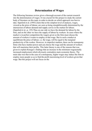 Determination of Wages
The following literature review gives a thorough account of the current research
into the determination of wages. It was crucial for this project to study the current
body of literature on this topic in order to decide on which approach was best to
take. Sapsford et al. (1993) claim that at the simplest level of analysis, wages,
viewed as the price of labour, are seen as being straightforwardly determined by the
intersection of labour demand and supply curves in the market for labour.
(Sapsford et al., p. 155) Thus on one side we have the demand for labour by the
firm, and on the other we have the supply of labour by workers. In cases where the
market is in perfect competition the wageis given so the firm must choose the
amount of workers it wants to employ at that wage. But in such a market at
equilibrium the price of labour, i.e. the wage, will be equal to the marginal
productivity of the worker. However, in imperfect markets, there can be monopsony
firms who have market power and can choose the wage and the amount of workers
that will maximise their profits. This latter theory is one of the reasons that was
given to explain Krueger s findings that an increase in the minimum wageactually
increased employment which obviously contradicts main economic theory. The
main idea was that in the case of a monopsony, higher wages may induce the firm to
employ more people so as to find the profit maximising level of workers given that
wage. But this project will not focus on the
 