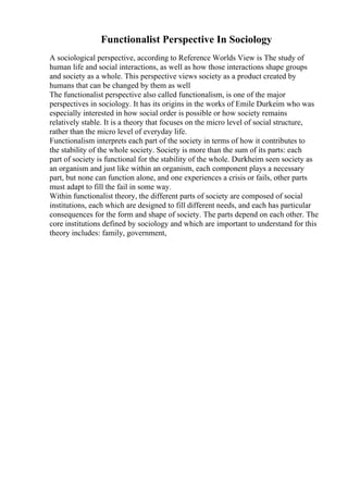 Functionalist Perspective In Sociology
A sociological perspective, according to Reference Worlds View is The study of
human life and social interactions, as well as how those interactions shape groups
and society as a whole. This perspective views society as a product created by
humans that can be changed by them as well
The functionalist perspective also called functionalism, is one of the major
perspectives in sociology. It has its origins in the works of Emile Durkeim who was
especially interested in how social order is possible or how society remains
relatively stable. It is a theory that focuses on the micro level of social structure,
rather than the micro level of everyday life.
Functionalism interprets each part of the society in terms of how it contributes to
the stability of the whole society. Society is more than the sum of its parts: each
part of society is functional for the stability of the whole. Durkheim seen society as
an organism and just like within an organism, each component plays a necessary
part, but none can function alone, and one experiences a crisis or fails, other parts
must adapt to fill the fail in some way.
Within functionalist theory, the different parts of society are composed of social
institutions, each which are designed to fill different needs, and each has particular
consequences for the form and shape of society. The parts depend on each other. The
core institutions defined by sociology and which are important to understand for this
theory includes: family, government,
 