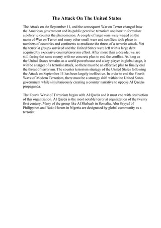 The Attack On The United States
The Attack on the September 11, and the consequent War on Terror changed how
the American government and its public perceive terrorism and how to formulate
a policy to counter the phenomenon. A couple of large wars were waged on the
name of War on Terror and many other small wars and conflicts took place in
numbers of countries and continents to eradicate the threat of a terrorist attack. Yet
the terrorist groups survived and the United States were left with a large debt
acquired by expensive counterterrorism effort. After more than a decade, we are
still facing the same enemy with no concrete plan to end the conflict. As long as
the United States remains as a world powerhouse and a key player in global stage, it
will be a target of a terrorist attack, so there must be an effective plan to finally end
the threat of terrorism. The counter terrorism strategy of the United States following
the Attack on September 11 has been largely ineffective. In order to end the Fourth
Wave of Modern Terrorism, there must be a strategy shift within the United States
government while simultaneously creating a counter narrative to oppose Al Qaedas
propaganda.
The Fourth Wave of Terrorism began with Al Qaeda and it must end with destruction
of this organization. Al Qaeda is the most notable terrorist organization of the twenty
first century. Many of the group like Al Shabaab in Somalia, Abu Sayyaf of
Philippines and Boko Haram in Nigeria are designated by global community as a
terrorist
 