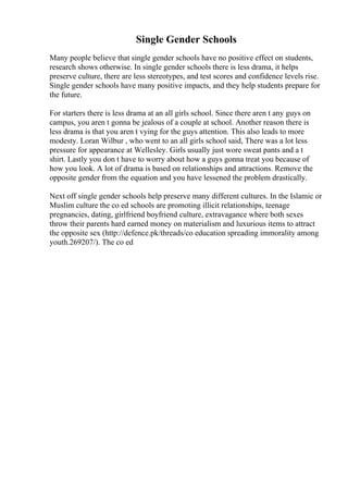 Single Gender Schools
Many people believe that single gender schools have no positive effect on students,
research shows otherwise. In single gender schools there is less drama, it helps
preserve culture, there are less stereotypes, and test scores and confidence levels rise.
Single gender schools have many positive impacts, and they help students prepare for
the future.
For starters there is less drama at an all girls school. Since there aren t any guys on
campus, you aren t gonna be jealous of a couple at school. Another reason there is
less drama is that you aren t vying for the guys attention. This also leads to more
modesty. Loran Wilbur , who went to an all girls school said, There was a lot less
pressure for appearance at Wellesley. Girls usually just wore sweat pants and a t
shirt. Lastly you don t have to worry about how a guys gonna treat you because of
how you look. A lot of drama is based on relationships and attractions. Remove the
opposite gender from the equation and you have lessened the problem drastically.
Next off single gender schools help preserve many different cultures. In the Islamic or
Muslim culture the co ed schools are promoting illicit relationships, teenage
pregnancies, dating, girlfriend boyfriend culture, extravagance where both sexes
throw their parents hard earned money on materialism and luxurious items to attract
the opposite sex (http://defence.pk/threads/co education spreading immorality among
youth.269207/). The co ed
 