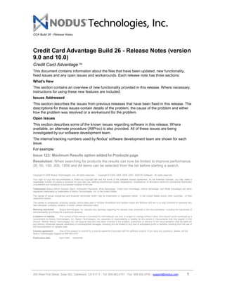 CCA Build 26 - Release Notes




Credit Card Advantage Build 26 - Release Notes (version
9.0 and 10.0)
Credit Card Advantage
This document contains information about the files that have been updated, new functionality,
fixed issues and any open issues and workarounds. Each release note has three sections:
What's New
This section contains an overview of new functionality provided in this release. Where necessary,
instructions for using these new features are included.
Issues Addressed
This section describes the issues from previous releases that have been fixed in this release. The
descriptions for these issues contain details of the problem, the cause of the problem and either
how the problem was resolved or a workaround for the problem.
Open Issues
This section describes some of the known issues regarding software in this release. Where
available, an alternate procedure (AltProc) is also provided. All of these issues are being
investigated by our software development team.
The internal tracking numbers used by Nodus' software development team are shown for each
issue.
For example:
Issue 123: Maximum Results option added to Products page
Resolution: When searching for products the results can now be limited to improve performance.
20, 50, 100, 200, 1000 and All items can be selected from the list before starting a search.

Copyright © 2008 Nodus Technologies, Inc. All rights reserved. - Copyright © 2004, 2005, 2006, 2007, 2008 BV Software. All rights reserved.
Your right to copy this documentation is limited by copyright law and the terms of the software license agreement. As the software licensee, you may make a
reasonable number of copies or printouts for your own use. Making unauthorized copies, adaptations, compilations, or derivati ve works for commercial distribution
is prohibited and constitutes a punishable violation of the law.
Trademarks Nodus eStore Solution Stack, Scheduled Payments, ePay Advantage, Credit Card Advantage, eStore Advantage, and Retail Advantage are either
registered trademarks or trademarks of Nodus Technologies, Inc. in the United States.
The names of actual companies and products mentioned herein may be trademarks or registered marks - in the United States and/or other countries - of their
respective owners.
The names of companies, products, people, and/or data used in window illustrations and sample output are fictitious and are in no way intended to represent any
real individual, company, product, or event, unless otherwise noted.
Warranty disclaimer         Nodus technologies, Inc. disclaim any warranty regarding the sample code contained in this documentation, including the warranties of
merchantability and fitness for a particular purpose.
Limitation of liability      The content of this manual is furnished for informational use only, is subject to change without notice, and should not be construed as a
commitment by Nodus Technologies, Inc. Nodus Technologies, Inc. assumes no responsibility or liability for any errors or inaccuracies that may appear in this
manual. Neither Nodus Technologies, Inc. nor anyone else who has been involved in the creation, production or delivery of this documentation shall be liable for
any indirect, incidental, special, exemplary or consequential damages, including but not limited to any loss of anticipated profit or benefits, resulting from the use of
this documentation or sample code.
License agreement      Use of this product is covered by a license agreement provided with the software product. If you have any questions, please call the
Nodus Technologies Support at 909-482-4701
Publication date            April 2008    04082008




250 West First Street, Suite 302, Claremont, CA 91711 - Tel: 909.482.4701 - Fax: 909.482.4705 - support@nodus.com                                                  1
 