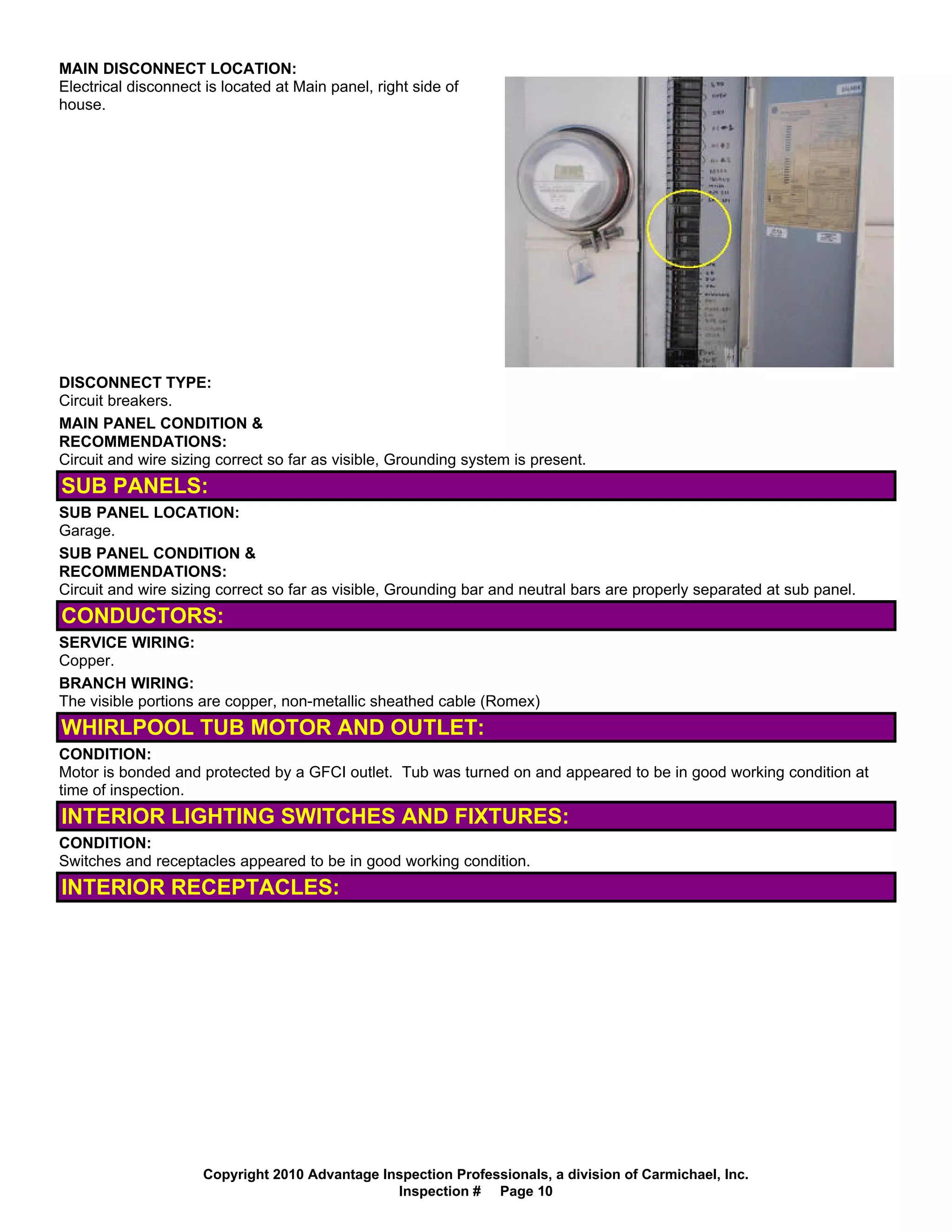 MAIN DISCONNECT LOCATION:
Electrical disconnect is located at Main panel, right side of
house.




DISCONNECT TYPE:
Circuit breakers.
MAIN PANEL CONDITION &
RECOMMENDATIONS:
Circuit and wire sizing correct so far as visible, Grounding system is present.
SUB PANELS:
SUB PANEL LOCATION:
Garage.
SUB PANEL CONDITION &
RECOMMENDATIONS:
Circuit and wire sizing correct so far as visible, Grounding bar and neutral bars are properly separated at sub panel.
CONDUCTORS:
SERVICE WIRING:
Copper.
BRANCH WIRING:
The visible portions are copper, non-metallic sheathed cable (Romex)
WHIRLPOOL TUB MOTOR AND OUTLET:
CONDITION:
Motor is bonded and protected by a GFCI outlet. Tub was turned on and appeared to be in good working condition at
time of inspection.
INTERIOR LIGHTING SWITCHES AND FIXTURES:
CONDITION:
Switches and receptacles appeared to be in good working condition.
INTERIOR RECEPTACLES:




                      Copyright 2010 Advantage Inspection Professionals, a division of Carmichael, Inc.
                                                 Inspection # Page 10
 