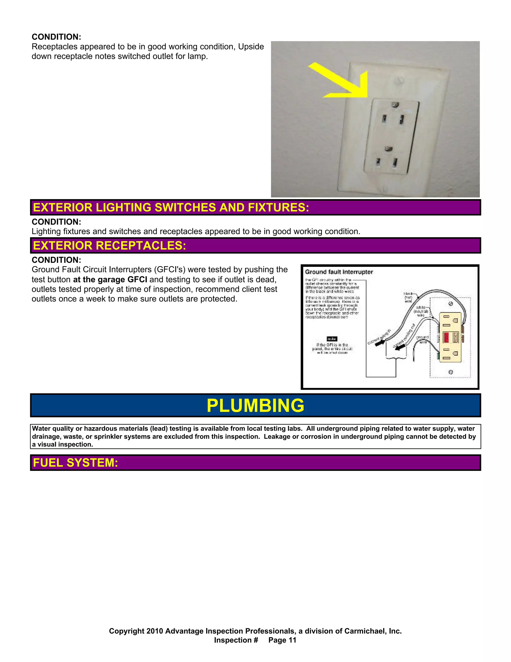 CONDITION:
Receptacles appeared to be in good working condition, Upside
down receptacle notes switched outlet for lamp.




EXTERIOR LIGHTING SWITCHES AND FIXTURES:
CONDITION:
Lighting fixtures and switches and receptacles appeared to be in good working condition.
EXTERIOR RECEPTACLES:
CONDITION:
Ground Fault Circuit Interrupters (GFCI's) were tested by pushing the
test button at the garage GFCI and testing to see if outlet is dead,
outlets tested properly at time of inspection, recommend client test
outlets once a week to make sure outlets are protected.




                                                        PLUMBING
Water quality or hazardous materials (lead) testing is available from local testing labs. All underground piping related to water supply, water
drainage, waste, or sprinkler systems are excluded from this inspection. Leakage or corrosion in underground piping cannot be detected by
a visual inspection.


FUEL SYSTEM:




                        Copyright 2010 Advantage Inspection Professionals, a division of Carmichael, Inc.
                                                   Inspection # Page 11
 