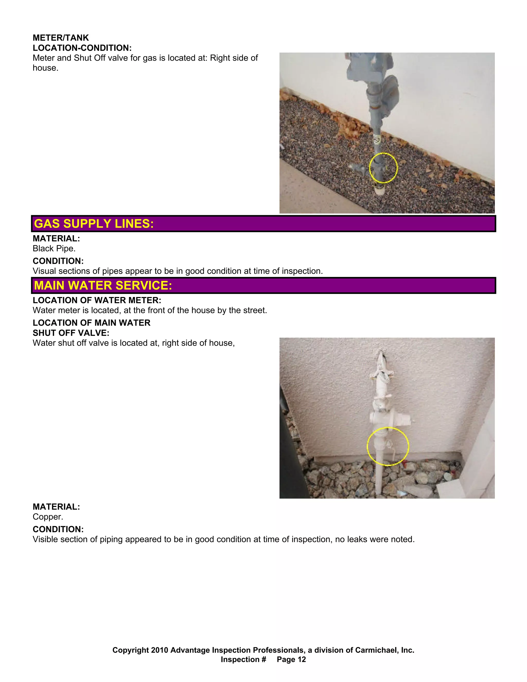 METER/TANK
LOCATION-CONDITION:
Meter and Shut Off valve for gas is located at: Right side of
house.




GAS SUPPLY LINES:
MATERIAL:
Black Pipe.
CONDITION:
Visual sections of pipes appear to be in good condition at time of inspection.
MAIN WATER SERVICE:
LOCATION OF WATER METER:
Water meter is located, at the front of the house by the street.
LOCATION OF MAIN WATER
SHUT OFF VALVE:
Water shut off valve is located at, right side of house,




MATERIAL:
Copper.
CONDITION:
Visible section of piping appeared to be in good condition at time of inspection, no leaks were noted.




                     Copyright 2010 Advantage Inspection Professionals, a division of Carmichael, Inc.
                                                Inspection # Page 12
 