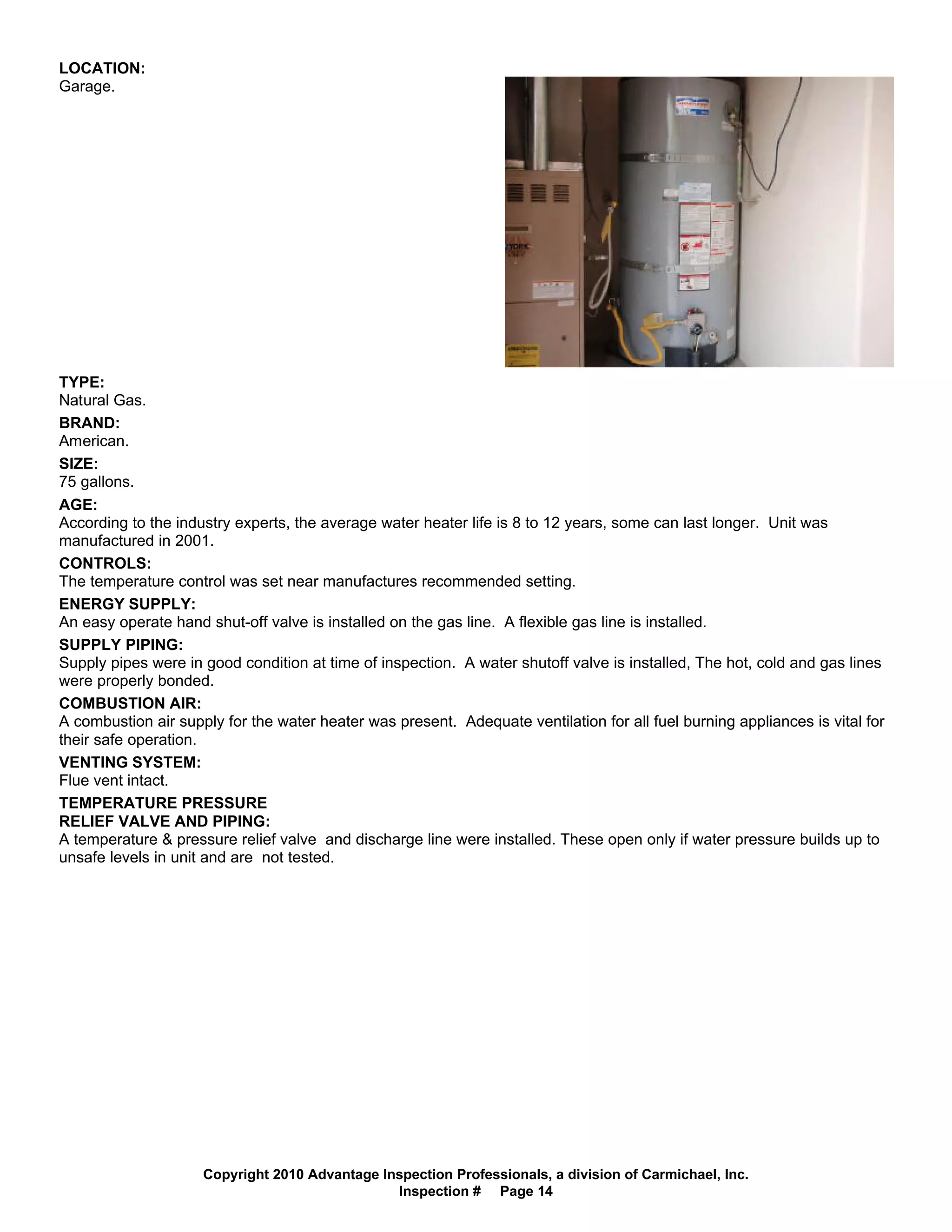 LOCATION:
Garage.




TYPE:
Natural Gas.
BRAND:
American.
SIZE:
75 gallons.
AGE:
According to the industry experts, the average water heater life is 8 to 12 years, some can last longer. Unit was
manufactured in 2001.
CONTROLS:
The temperature control was set near manufactures recommended setting.
ENERGY SUPPLY:
An easy operate hand shut-off valve is installed on the gas line. A flexible gas line is installed.
SUPPLY PIPING:
Supply pipes were in good condition at time of inspection. A water shutoff valve is installed, The hot, cold and gas lines
were properly bonded.
COMBUSTION AIR:
A combustion air supply for the water heater was present. Adequate ventilation for all fuel burning appliances is vital for
their safe operation.
VENTING SYSTEM:
Flue vent intact.
TEMPERATURE PRESSURE
RELIEF VALVE AND PIPING:
A temperature & pressure relief valve and discharge line were installed. These open only if water pressure builds up to
unsafe levels in unit and are not tested.




                     Copyright 2010 Advantage Inspection Professionals, a division of Carmichael, Inc.
                                                Inspection # Page 14
 