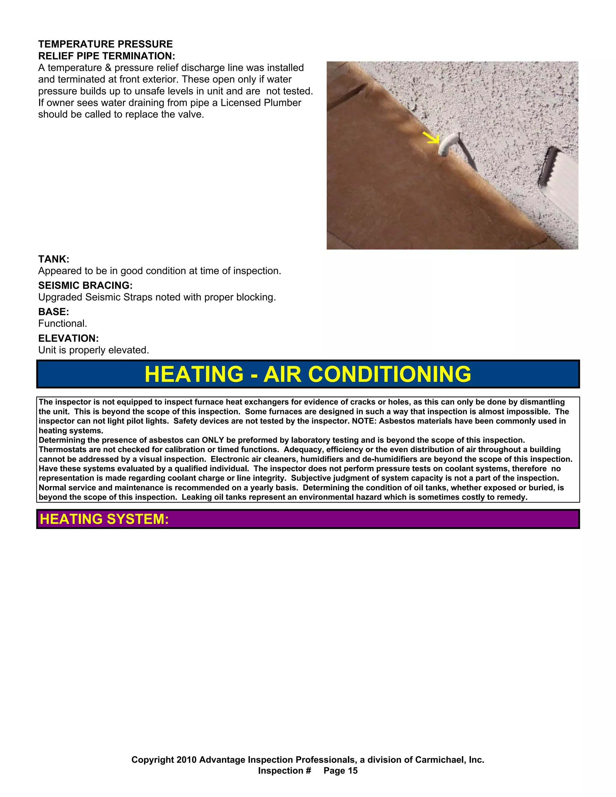 TEMPERATURE PRESSURE
RELIEF PIPE TERMINATION:
A temperature & pressure relief discharge line was installed
and terminated at front exterior. These open only if water
pressure builds up to unsafe levels in unit and are not tested.
If owner sees water draining from pipe a Licensed Plumber
should be called to replace the valve.




TANK:
Appeared to be in good condition at time of inspection.
SEISMIC BRACING:
Upgraded Seismic Straps noted with proper blocking.
BASE:
Functional.
ELEVATION:
Unit is properly elevated.

                           HEATING - AIR CONDITIONING
The inspector is not equipped to inspect furnace heat exchangers for evidence of cracks or holes, as this can only be done by dismantling
the unit. This is beyond the scope of this inspection. Some furnaces are designed in such a way that inspection is almost impossible. The
inspector can not light pilot lights. Safety devices are not tested by the inspector. NOTE: Asbestos materials have been commonly used in
heating systems.
Determining the presence of asbestos can ONLY be preformed by laboratory testing and is beyond the scope of this inspection.
Thermostats are not checked for calibration or timed functions. Adequacy, efficiency or the even distribution of air throughout a building
cannot be addressed by a visual inspection. Electronic air cleaners, humidifiers and de-humidifiers are beyond the scope of this inspection.
Have these systems evaluated by a qualified individual. The inspector does not perform pressure tests on coolant systems, therefore no
representation is made regarding coolant charge or line integrity. Subjective judgment of system capacity is not a part of the inspection.
Normal service and maintenance is recommended on a yearly basis. Determining the condition of oil tanks, whether exposed or buried, is
beyond the scope of this inspection. Leaking oil tanks represent an environmental hazard which is sometimes costly to remedy.


HEATING SYSTEM:




                        Copyright 2010 Advantage Inspection Professionals, a division of Carmichael, Inc.
                                                   Inspection # Page 15
 