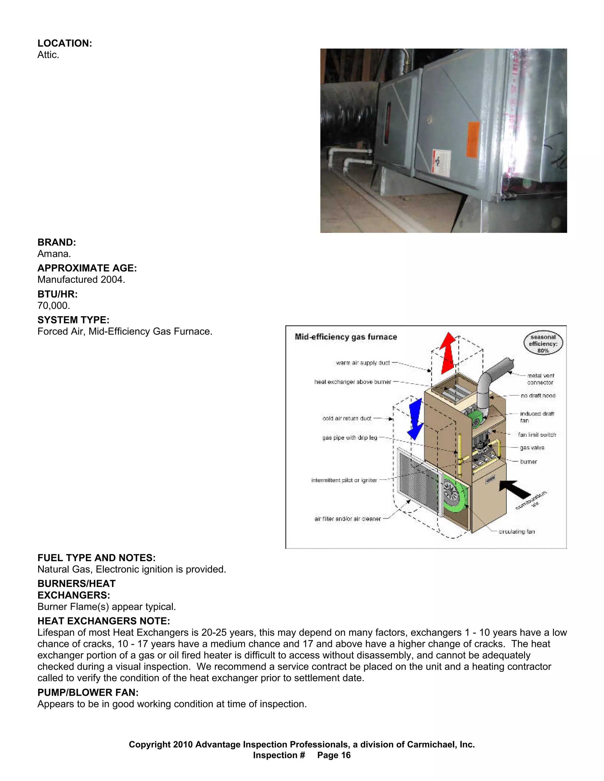 LOCATION:
Attic.




BRAND:
Amana.
APPROXIMATE AGE:
Manufactured 2004.
BTU/HR:
70,000.
SYSTEM TYPE:
Forced Air, Mid-Efficiency Gas Furnace.




FUEL TYPE AND NOTES:
Natural Gas, Electronic ignition is provided.
BURNERS/HEAT
EXCHANGERS:
Burner Flame(s) appear typical.
HEAT EXCHANGERS NOTE:
Lifespan of most Heat Exchangers is 20-25 years, this may depend on many factors, exchangers 1 - 10 years have a low
chance of cracks, 10 - 17 years have a medium chance and 17 and above have a higher change of cracks. The heat
exchanger portion of a gas or oil fired heater is difficult to access without disassembly, and cannot be adequately
checked during a visual inspection. We recommend a service contract be placed on the unit and a heating contractor
called to verify the condition of the heat exchanger prior to settlement date.
PUMP/BLOWER FAN:
Appears to be in good working condition at time of inspection.



                    Copyright 2010 Advantage Inspection Professionals, a division of Carmichael, Inc.
                                               Inspection # Page 16
 