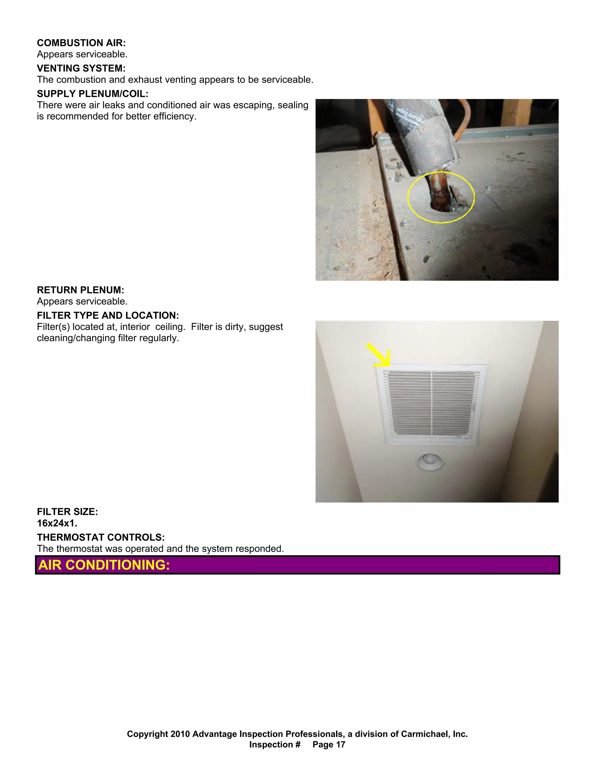 COMBUSTION AIR:
Appears serviceable.
VENTING SYSTEM:
The combustion and exhaust venting appears to be serviceable.
SUPPLY PLENUM/COIL:
There were air leaks and conditioned air was escaping, sealing
is recommended for better efficiency.




RETURN PLENUM:
Appears serviceable.
FILTER TYPE AND LOCATION:
Filter(s) located at, interior ceiling. Filter is dirty, suggest
cleaning/changing filter regularly.




FILTER SIZE:
16x24x1.
THERMOSTAT CONTROLS:
The thermostat was operated and the system responded.
AIR CONDITIONING:




                       Copyright 2010 Advantage Inspection Professionals, a division of Carmichael, Inc.
                                                  Inspection # Page 17
 