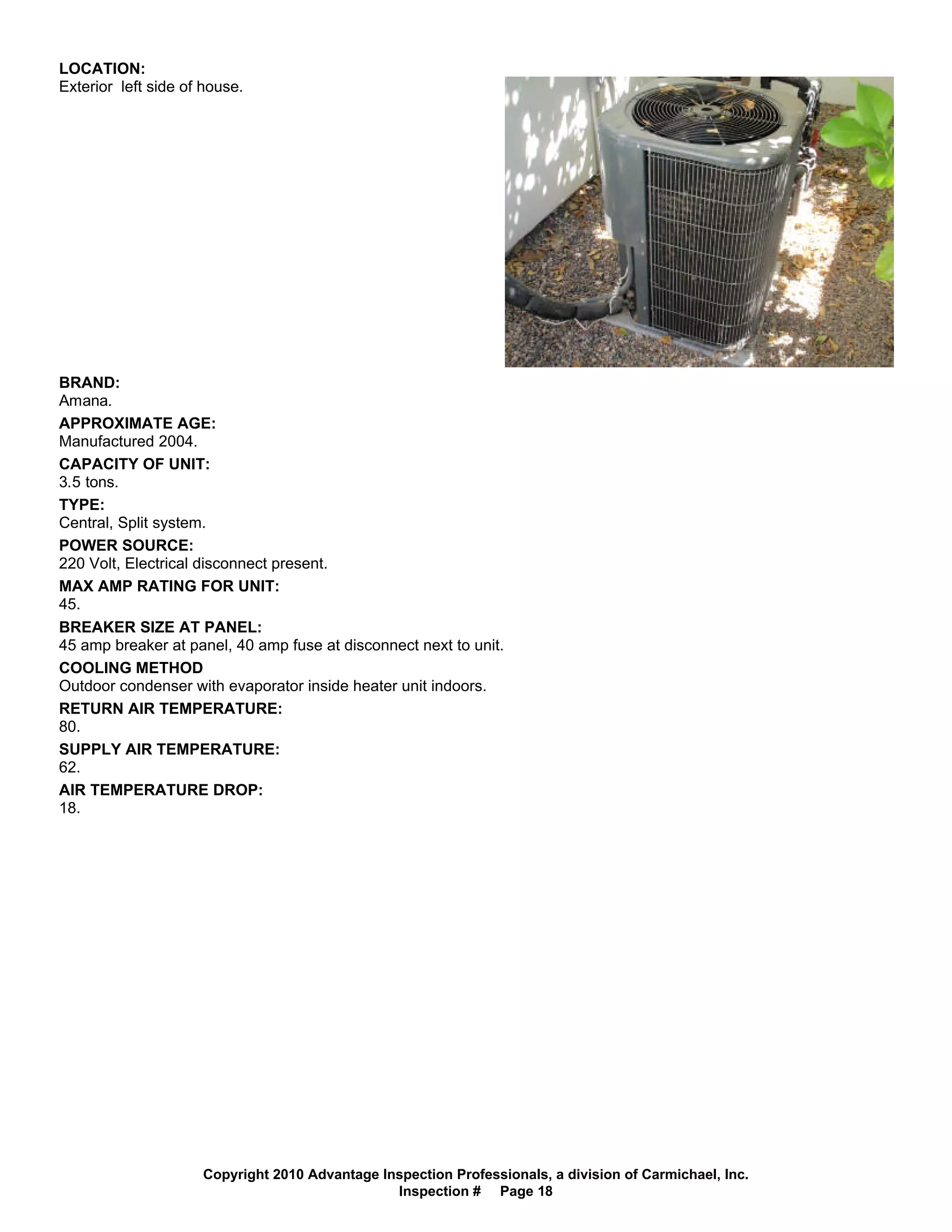 LOCATION:
Exterior left side of house.




BRAND:
Amana.
APPROXIMATE AGE:
Manufactured 2004.
CAPACITY OF UNIT:
3.5 tons.
TYPE:
Central, Split system.
POWER SOURCE:
220 Volt, Electrical disconnect present.
MAX AMP RATING FOR UNIT:
45.
BREAKER SIZE AT PANEL:
45 amp breaker at panel, 40 amp fuse at disconnect next to unit.
COOLING METHOD
Outdoor condenser with evaporator inside heater unit indoors.
RETURN AIR TEMPERATURE:
80.
SUPPLY AIR TEMPERATURE:
62.
AIR TEMPERATURE DROP:
18.




                     Copyright 2010 Advantage Inspection Professionals, a division of Carmichael, Inc.
                                                Inspection # Page 18
 