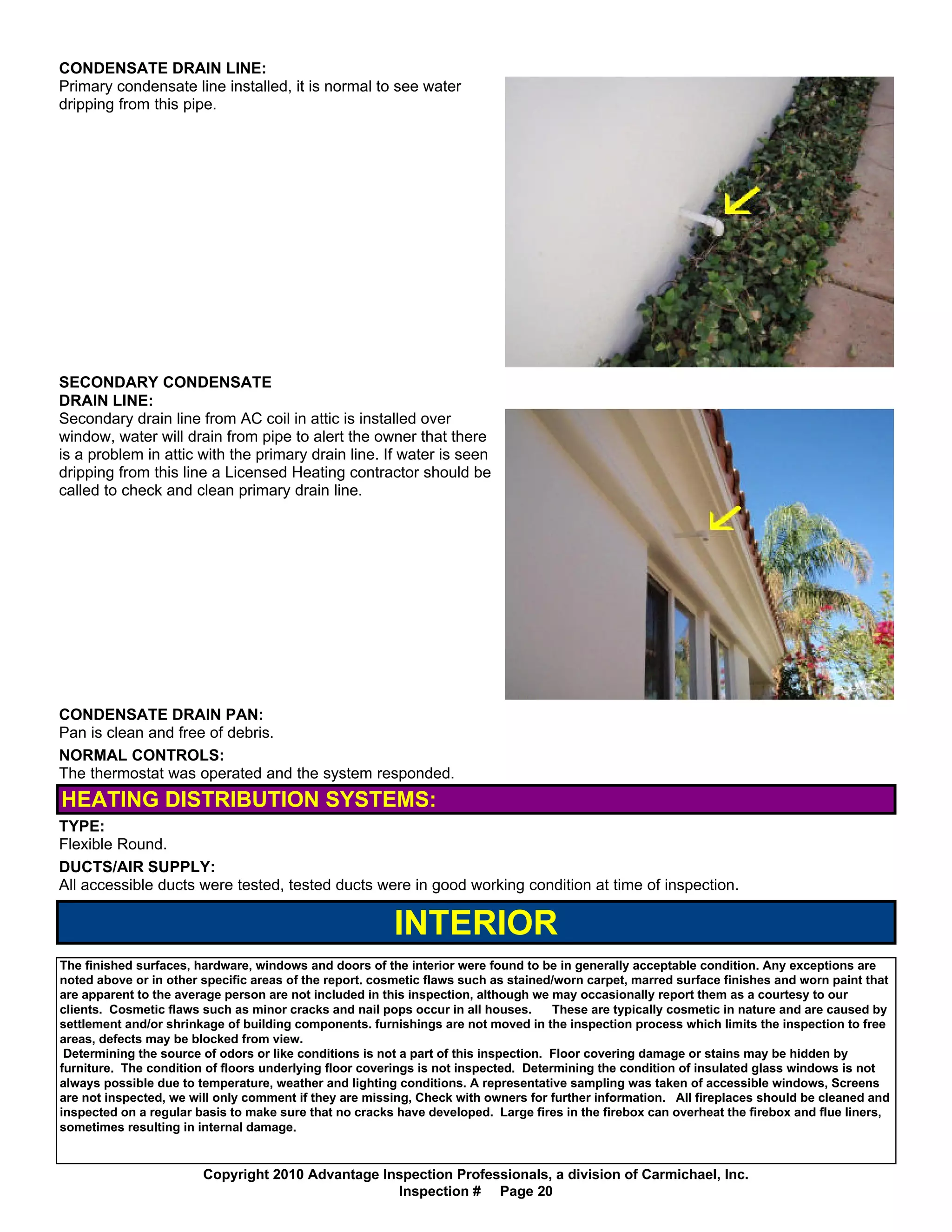 CONDENSATE DRAIN LINE:
Primary condensate line installed, it is normal to see water
dripping from this pipe.




SECONDARY CONDENSATE
DRAIN LINE:
Secondary drain line from AC coil in attic is installed over
window, water will drain from pipe to alert the owner that there
is a problem in attic with the primary drain line. If water is seen
dripping from this line a Licensed Heating contractor should be
called to check and clean primary drain line.




CONDENSATE DRAIN PAN:
Pan is clean and free of debris.
NORMAL CONTROLS:
The thermostat was operated and the system responded.
HEATING DISTRIBUTION SYSTEMS:
TYPE:
Flexible Round.
DUCTS/AIR SUPPLY:
All accessible ducts were tested, tested ducts were in good working condition at time of inspection.

                                                         INTERIOR
The finished surfaces, hardware, windows and doors of the interior were found to be in generally acceptable condition. Any exceptions are
noted above or in other specific areas of the report. cosmetic flaws such as stained/worn carpet, marred surface finishes and worn paint that
are apparent to the average person are not included in this inspection, although we may occasionally report them as a courtesy to our
clients. Cosmetic flaws such as minor cracks and nail pops occur in all houses.       These are typically cosmetic in nature and are caused by
settlement and/or shrinkage of building components. furnishings are not moved in the inspection process which limits the inspection to free
areas, defects may be blocked from view.
 Determining the source of odors or like conditions is not a part of this inspection. Floor covering damage or stains may be hidden by
furniture. The condition of floors underlying floor coverings is not inspected. Determining the condition of insulated glass windows is not
always possible due to temperature, weather and lighting conditions. A representative sampling was taken of accessible windows, Screens
are not inspected, we will only comment if they are missing, Check with owners for further information. All fireplaces should be cleaned and
inspected on a regular basis to make sure that no cracks have developed. Large fires in the firebox can overheat the firebox and flue liners,
sometimes resulting in internal damage.


                        Copyright 2010 Advantage Inspection Professionals, a division of Carmichael, Inc.
                                                   Inspection # Page 20
 