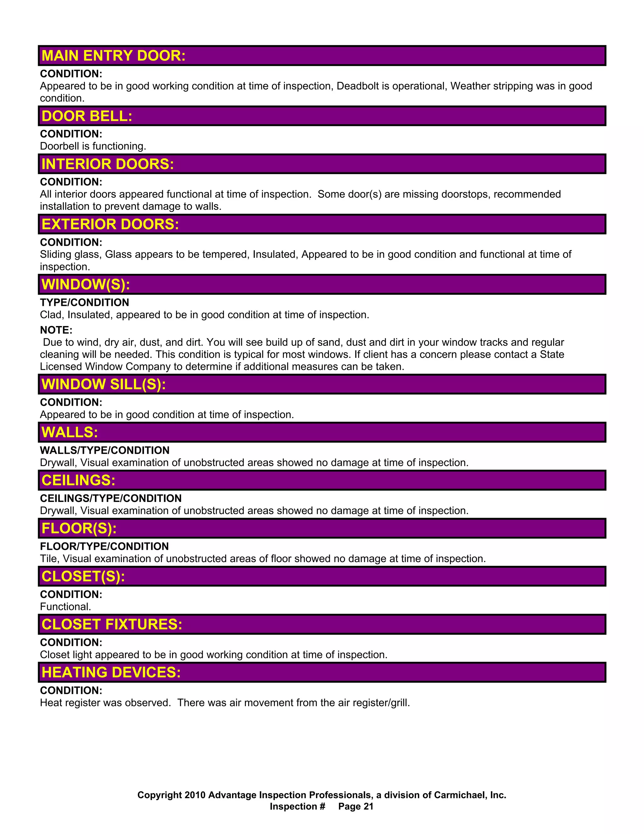 MAIN ENTRY DOOR:
CONDITION:
Appeared to be in good working condition at time of inspection, Deadbolt is operational, Weather stripping was in good
condition.
DOOR BELL:
CONDITION:
Doorbell is functioning.
INTERIOR DOORS:
CONDITION:
All interior doors appeared functional at time of inspection. Some door(s) are missing doorstops, recommended
installation to prevent damage to walls.
EXTERIOR DOORS:
CONDITION:
Sliding glass, Glass appears to be tempered, Insulated, Appeared to be in good condition and functional at time of
inspection.
WINDOW(S):
TYPE/CONDITION
Clad, Insulated, appeared to be in good condition at time of inspection.
NOTE:
 Due to wind, dry air, dust, and dirt. You will see build up of sand, dust and dirt in your window tracks and regular
cleaning will be needed. This condition is typical for most windows. If client has a concern please contact a State
Licensed Window Company to determine if additional measures can be taken.
WINDOW SILL(S):
CONDITION:
Appeared to be in good condition at time of inspection.
WALLS:
WALLS/TYPE/CONDITION
Drywall, Visual examination of unobstructed areas showed no damage at time of inspection.
CEILINGS:
CEILINGS/TYPE/CONDITION
Drywall, Visual examination of unobstructed areas showed no damage at time of inspection.
FLOOR(S):
FLOOR/TYPE/CONDITION
Tile, Visual examination of unobstructed areas of floor showed no damage at time of inspection.
CLOSET(S):
CONDITION:
Functional.
CLOSET FIXTURES:
CONDITION:
Closet light appeared to be in good working condition at time of inspection.
HEATING DEVICES:
CONDITION:
Heat register was observed. There was air movement from the air register/grill.




                     Copyright 2010 Advantage Inspection Professionals, a division of Carmichael, Inc.
                                                Inspection # Page 21
 
