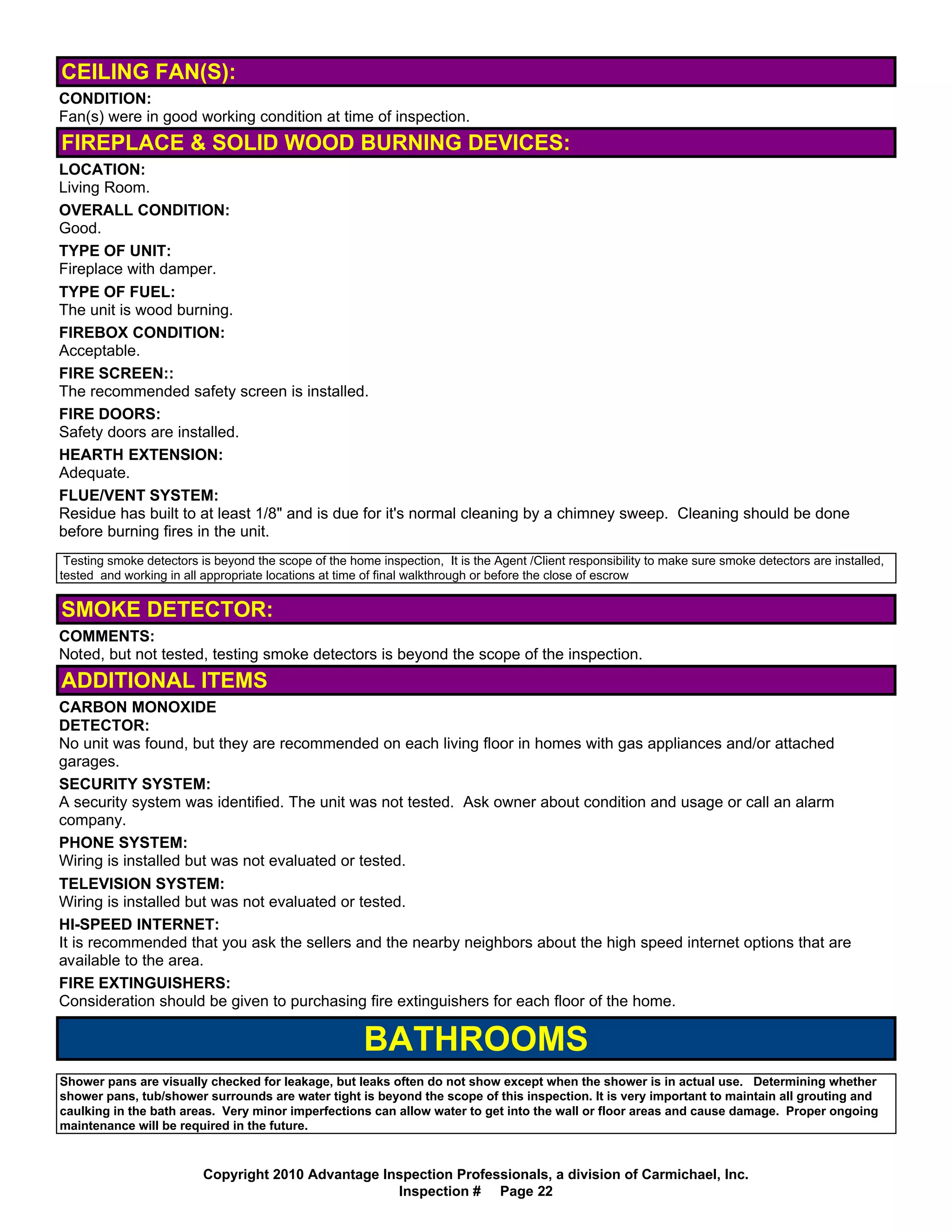 CEILING FAN(S):
CONDITION:
Fan(s) were in good working condition at time of inspection.
FIREPLACE & SOLID WOOD BURNING DEVICES:
LOCATION:
Living Room.
OVERALL CONDITION:
Good.
TYPE OF UNIT:
Fireplace with damper.
TYPE OF FUEL:
The unit is wood burning.
FIREBOX CONDITION:
Acceptable.
FIRE SCREEN::
The recommended safety screen is installed.
FIRE DOORS:
Safety doors are installed.
HEARTH EXTENSION:
Adequate.
FLUE/VENT SYSTEM:
Residue has built to at least 1/8" and is due for it's normal cleaning by a chimney sweep. Cleaning should be done
before burning fires in the unit.
 Testing smoke detectors is beyond the scope of the home inspection, It is the Agent /Client responsibility to make sure smoke detectors are installed,
tested and working in all appropriate locations at time of final walkthrough or before the close of escrow


SMOKE DETECTOR:
COMMENTS:
Noted, but not tested, testing smoke detectors is beyond the scope of the inspection.
ADDITIONAL ITEMS
CARBON MONOXIDE
DETECTOR:
No unit was found, but they are recommended on each living floor in homes with gas appliances and/or attached
garages.
SECURITY SYSTEM:
A security system was identified. The unit was not tested. Ask owner about condition and usage or call an alarm
company.
PHONE SYSTEM:
Wiring is installed but was not evaluated or tested.
TELEVISION SYSTEM:
Wiring is installed but was not evaluated or tested.
HI-SPEED INTERNET:
It is recommended that you ask the sellers and the nearby neighbors about the high speed internet options that are
available to the area.
FIRE EXTINGUISHERS:
Consideration should be given to purchasing fire extinguishers for each floor of the home.

                                                       BATHROOMS
Shower pans are visually checked for leakage, but leaks often do not show except when the shower is in actual use. Determining whether
shower pans, tub/shower surrounds are water tight is beyond the scope of this inspection. It is very important to maintain all grouting and
caulking in the bath areas. Very minor imperfections can allow water to get into the wall or floor areas and cause damage. Proper ongoing
maintenance will be required in the future.


                          Copyright 2010 Advantage Inspection Professionals, a division of Carmichael, Inc.
                                                     Inspection # Page 22
 