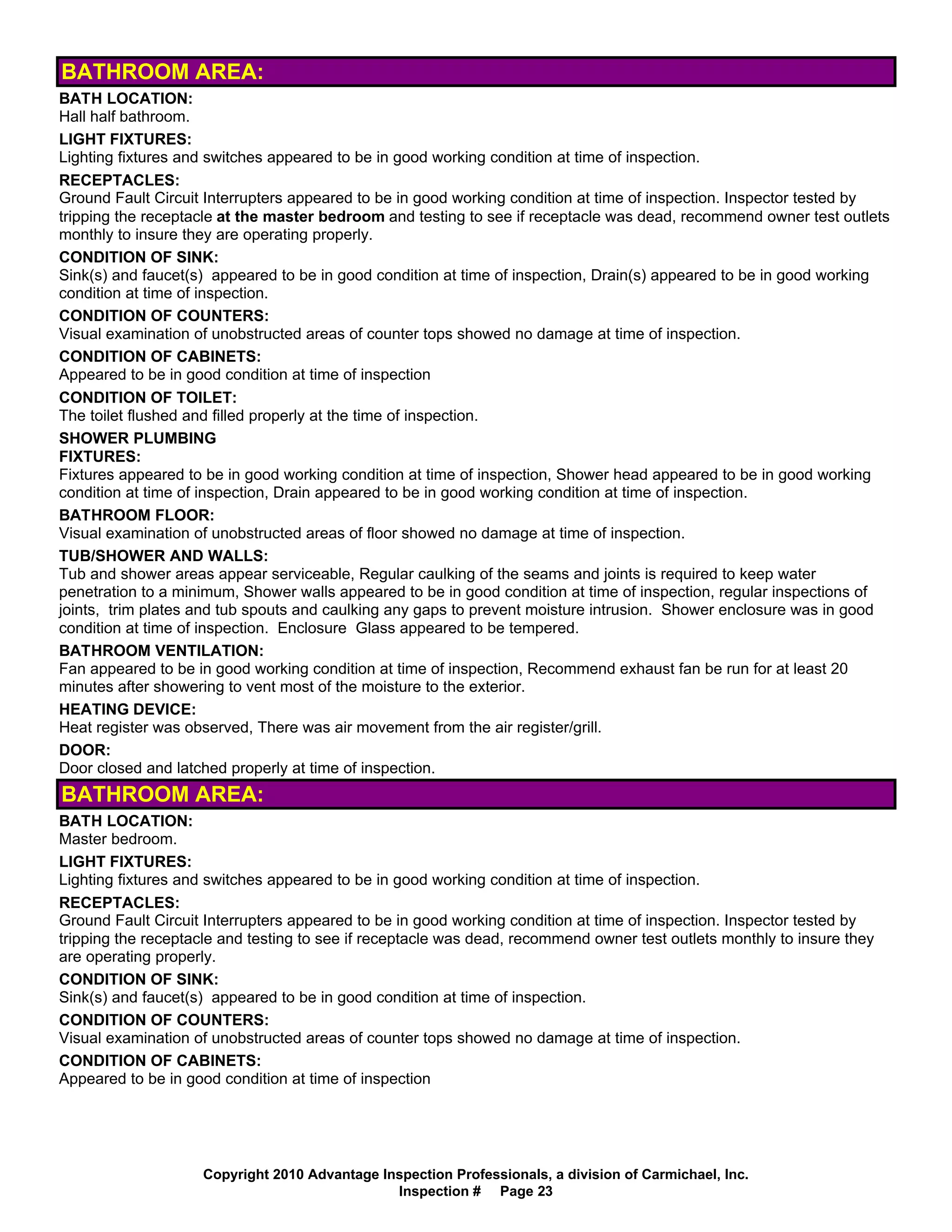 BATHROOM AREA:
BATH LOCATION:
Hall half bathroom.
LIGHT FIXTURES:
Lighting fixtures and switches appeared to be in good working condition at time of inspection.
RECEPTACLES:
Ground Fault Circuit Interrupters appeared to be in good working condition at time of inspection. Inspector tested by
tripping the receptacle at the master bedroom and testing to see if receptacle was dead, recommend owner test outlets
monthly to insure they are operating properly.
CONDITION OF SINK:
Sink(s) and faucet(s) appeared to be in good condition at time of inspection, Drain(s) appeared to be in good working
condition at time of inspection.
CONDITION OF COUNTERS:
Visual examination of unobstructed areas of counter tops showed no damage at time of inspection.
CONDITION OF CABINETS:
Appeared to be in good condition at time of inspection
CONDITION OF TOILET:
The toilet flushed and filled properly at the time of inspection.
SHOWER PLUMBING
FIXTURES:
Fixtures appeared to be in good working condition at time of inspection, Shower head appeared to be in good working
condition at time of inspection, Drain appeared to be in good working condition at time of inspection.
BATHROOM FLOOR:
Visual examination of unobstructed areas of floor showed no damage at time of inspection.
TUB/SHOWER AND WALLS:
Tub and shower areas appear serviceable, Regular caulking of the seams and joints is required to keep water
penetration to a minimum, Shower walls appeared to be in good condition at time of inspection, regular inspections of
joints, trim plates and tub spouts and caulking any gaps to prevent moisture intrusion. Shower enclosure was in good
condition at time of inspection. Enclosure Glass appeared to be tempered.
BATHROOM VENTILATION:
Fan appeared to be in good working condition at time of inspection, Recommend exhaust fan be run for at least 20
minutes after showering to vent most of the moisture to the exterior.
HEATING DEVICE:
Heat register was observed, There was air movement from the air register/grill.
DOOR:
Door closed and latched properly at time of inspection.
BATHROOM AREA:
BATH LOCATION:
Master bedroom.
LIGHT FIXTURES:
Lighting fixtures and switches appeared to be in good working condition at time of inspection.
RECEPTACLES:
Ground Fault Circuit Interrupters appeared to be in good working condition at time of inspection. Inspector tested by
tripping the receptacle and testing to see if receptacle was dead, recommend owner test outlets monthly to insure they
are operating properly.
CONDITION OF SINK:
Sink(s) and faucet(s) appeared to be in good condition at time of inspection.
CONDITION OF COUNTERS:
Visual examination of unobstructed areas of counter tops showed no damage at time of inspection.
CONDITION OF CABINETS:
Appeared to be in good condition at time of inspection




                    Copyright 2010 Advantage Inspection Professionals, a division of Carmichael, Inc.
                                               Inspection # Page 23
 