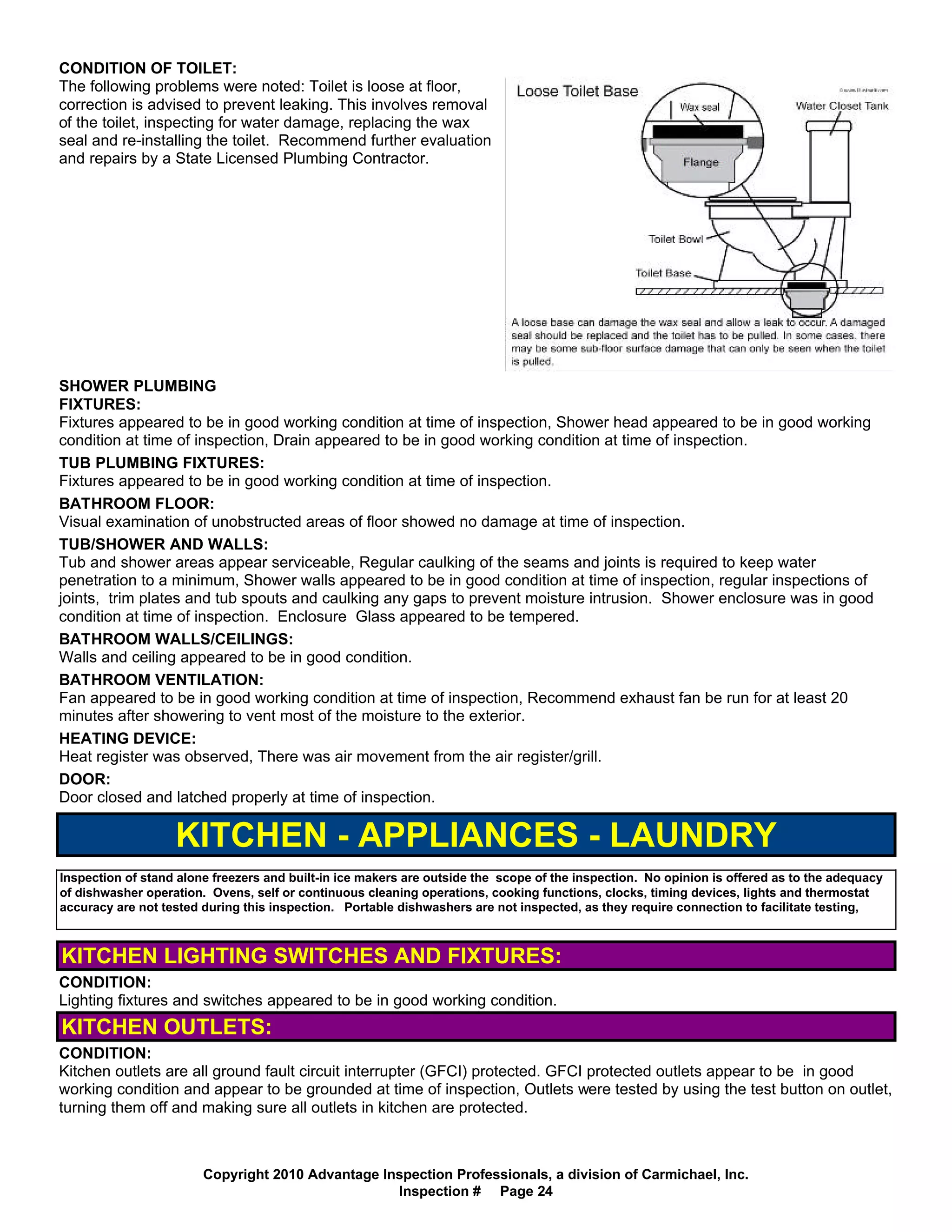 CONDITION OF TOILET:
The following problems were noted: Toilet is loose at floor,
correction is advised to prevent leaking. This involves removal
of the toilet, inspecting for water damage, replacing the wax
seal and re-installing the toilet. Recommend further evaluation
and repairs by a State Licensed Plumbing Contractor.




SHOWER PLUMBING
FIXTURES:
Fixtures appeared to be in good working condition at time of inspection, Shower head appeared to be in good working
condition at time of inspection, Drain appeared to be in good working condition at time of inspection.
TUB PLUMBING FIXTURES:
Fixtures appeared to be in good working condition at time of inspection.
BATHROOM FLOOR:
Visual examination of unobstructed areas of floor showed no damage at time of inspection.
TUB/SHOWER AND WALLS:
Tub and shower areas appear serviceable, Regular caulking of the seams and joints is required to keep water
penetration to a minimum, Shower walls appeared to be in good condition at time of inspection, regular inspections of
joints, trim plates and tub spouts and caulking any gaps to prevent moisture intrusion. Shower enclosure was in good
condition at time of inspection. Enclosure Glass appeared to be tempered.
BATHROOM WALLS/CEILINGS:
Walls and ceiling appeared to be in good condition.
BATHROOM VENTILATION:
Fan appeared to be in good working condition at time of inspection, Recommend exhaust fan be run for at least 20
minutes after showering to vent most of the moisture to the exterior.
HEATING DEVICE:
Heat register was observed, There was air movement from the air register/grill.
DOOR:
Door closed and latched properly at time of inspection.

                   KITCHEN - APPLIANCES - LAUNDRY
Inspection of stand alone freezers and built-in ice makers are outside the scope of the inspection. No opinion is offered as to the adequacy
of dishwasher operation. Ovens, self or continuous cleaning operations, cooking functions, clocks, timing devices, lights and thermostat
accuracy are not tested during this inspection. Portable dishwashers are not inspected, as they require connection to facilitate testing,



KITCHEN LIGHTING SWITCHES AND FIXTURES:
CONDITION:
Lighting fixtures and switches appeared to be in good working condition.
KITCHEN OUTLETS:
CONDITION:
Kitchen outlets are all ground fault circuit interrupter (GFCI) protected. GFCI protected outlets appear to be in good
working condition and appear to be grounded at time of inspection, Outlets were tested by using the test button on outlet,
turning them off and making sure all outlets in kitchen are protected.



                        Copyright 2010 Advantage Inspection Professionals, a division of Carmichael, Inc.
                                                   Inspection # Page 24
 