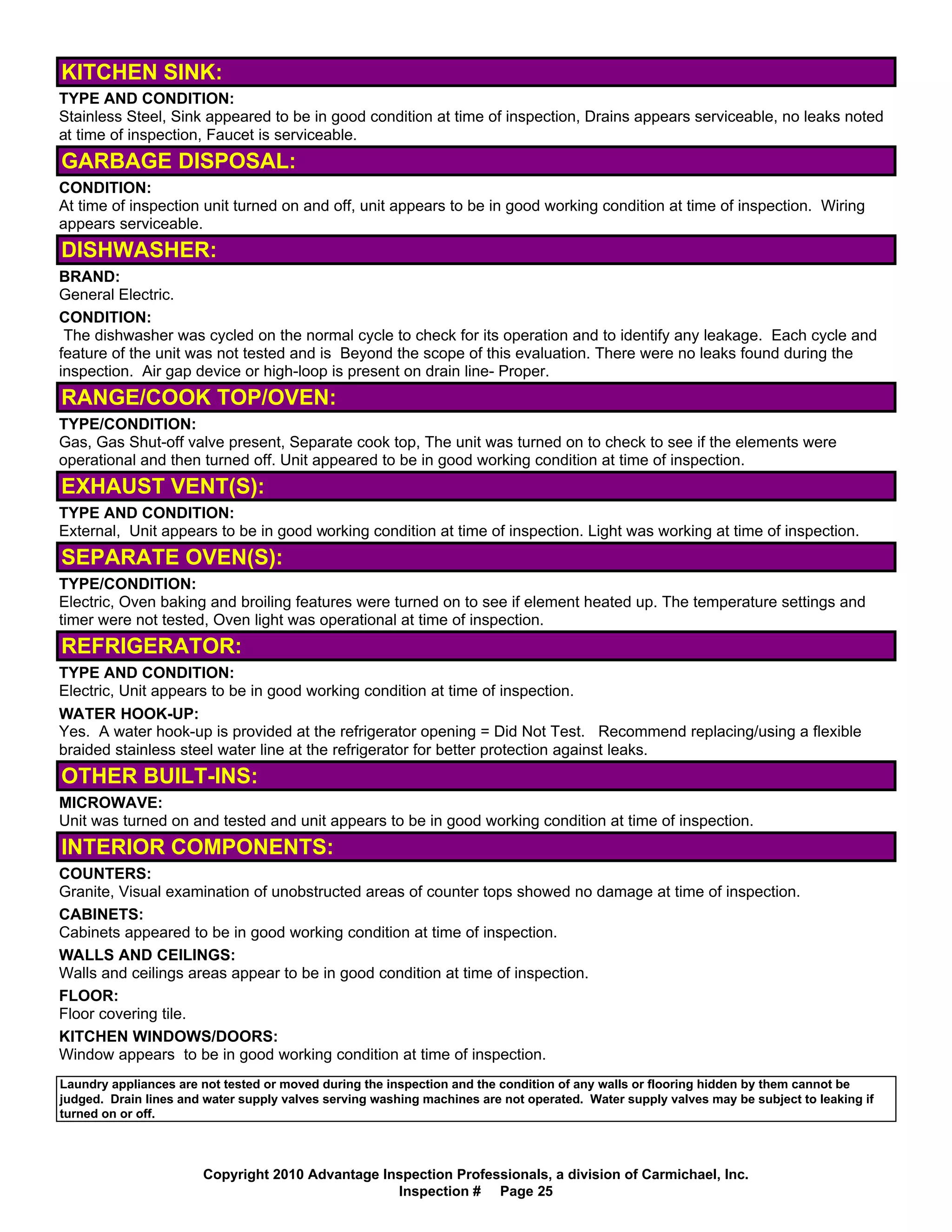 KITCHEN SINK:
TYPE AND CONDITION:
Stainless Steel, Sink appeared to be in good condition at time of inspection, Drains appears serviceable, no leaks noted
at time of inspection, Faucet is serviceable.
GARBAGE DISPOSAL:
CONDITION:
At time of inspection unit turned on and off, unit appears to be in good working condition at time of inspection. Wiring
appears serviceable.
DISHWASHER:
BRAND:
General Electric.
CONDITION:
 The dishwasher was cycled on the normal cycle to check for its operation and to identify any leakage. Each cycle and
feature of the unit was not tested and is Beyond the scope of this evaluation. There were no leaks found during the
inspection. Air gap device or high-loop is present on drain line- Proper.
RANGE/COOK TOP/OVEN:
TYPE/CONDITION:
Gas, Gas Shut-off valve present, Separate cook top, The unit was turned on to check to see if the elements were
operational and then turned off. Unit appeared to be in good working condition at time of inspection.
EXHAUST VENT(S):
TYPE AND CONDITION:
External, Unit appears to be in good working condition at time of inspection. Light was working at time of inspection.
SEPARATE OVEN(S):
TYPE/CONDITION:
Electric, Oven baking and broiling features were turned on to see if element heated up. The temperature settings and
timer were not tested, Oven light was operational at time of inspection.
REFRIGERATOR:
TYPE AND CONDITION:
Electric, Unit appears to be in good working condition at time of inspection.
WATER HOOK-UP:
Yes. A water hook-up is provided at the refrigerator opening = Did Not Test. Recommend replacing/using a flexible
braided stainless steel water line at the refrigerator for better protection against leaks.
OTHER BUILT-INS:
MICROWAVE:
Unit was turned on and tested and unit appears to be in good working condition at time of inspection.
INTERIOR COMPONENTS:
COUNTERS:
Granite, Visual examination of unobstructed areas of counter tops showed no damage at time of inspection.
CABINETS:
Cabinets appeared to be in good working condition at time of inspection.
WALLS AND CEILINGS:
Walls and ceilings areas appear to be in good condition at time of inspection.
FLOOR:
Floor covering tile.
KITCHEN WINDOWS/DOORS:
Window appears to be in good working condition at time of inspection.
Laundry appliances are not tested or moved during the inspection and the condition of any walls or flooring hidden by them cannot be
judged. Drain lines and water supply valves serving washing machines are not operated. Water supply valves may be subject to leaking if
turned on or off.



                       Copyright 2010 Advantage Inspection Professionals, a division of Carmichael, Inc.
                                                  Inspection # Page 25
 