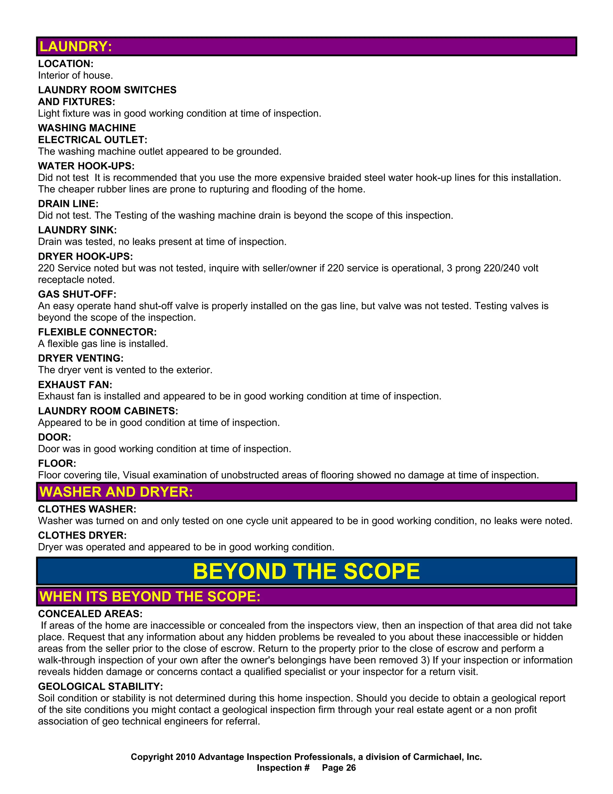 LAUNDRY:
LOCATION:
Interior of house.
LAUNDRY ROOM SWITCHES
AND FIXTURES:
Light fixture was in good working condition at time of inspection.
WASHING MACHINE
ELECTRICAL OUTLET:
The washing machine outlet appeared to be grounded.
WATER HOOK-UPS:
Did not test It is recommended that you use the more expensive braided steel water hook-up lines for this installation.
The cheaper rubber lines are prone to rupturing and flooding of the home.
DRAIN LINE:
Did not test. The Testing of the washing machine drain is beyond the scope of this inspection.
LAUNDRY SINK:
Drain was tested, no leaks present at time of inspection.
DRYER HOOK-UPS:
220 Service noted but was not tested, inquire with seller/owner if 220 service is operational, 3 prong 220/240 volt
receptacle noted.
GAS SHUT-OFF:
An easy operate hand shut-off valve is properly installed on the gas line, but valve was not tested. Testing valves is
beyond the scope of the inspection.
FLEXIBLE CONNECTOR:
A flexible gas line is installed.
DRYER VENTING:
The dryer vent is vented to the exterior.
EXHAUST FAN:
Exhaust fan is installed and appeared to be in good working condition at time of inspection.
LAUNDRY ROOM CABINETS:
Appeared to be in good condition at time of inspection.
DOOR:
Door was in good working condition at time of inspection.
FLOOR:
Floor covering tile, Visual examination of unobstructed areas of flooring showed no damage at time of inspection.
WASHER AND DRYER:
CLOTHES WASHER:
Washer was turned on and only tested on one cycle unit appeared to be in good working condition, no leaks were noted.
CLOTHES DRYER:
Dryer was operated and appeared to be in good working condition.

                                   BEYOND THE SCOPE
WHEN ITS BEYOND THE SCOPE:
CONCEALED AREAS:
 If areas of the home are inaccessible or concealed from the inspectors view, then an inspection of that area did not take
place. Request that any information about any hidden problems be revealed to you about these inaccessible or hidden
areas from the seller prior to the close of escrow. Return to the property prior to the close of escrow and perform a
walk-through inspection of your own after the owner's belongings have been removed 3) If your inspection or information
reveals hidden damage or concerns contact a qualified specialist or your inspector for a return visit.
GEOLOGICAL STABILITY:
Soil condition or stability is not determined during this home inspection. Should you decide to obtain a geological report
of the site conditions you might contact a geological inspection firm through your real estate agent or a non profit
association of geo technical engineers for referral.


                     Copyright 2010 Advantage Inspection Professionals, a division of Carmichael, Inc.
                                                Inspection # Page 26
 