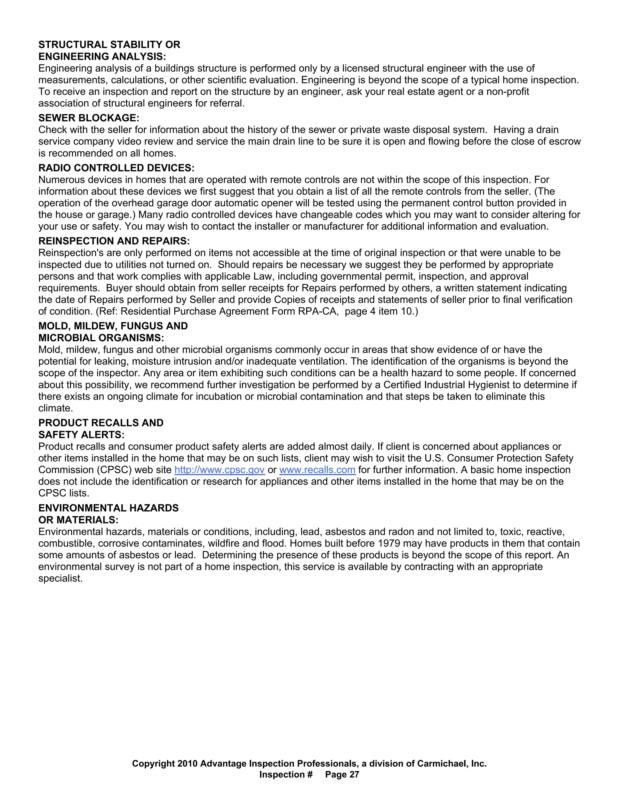 STRUCTURAL STABILITY OR
ENGINEERING ANALYSIS:
Engineering analysis of a buildings structure is performed only by a licensed structural engineer with the use of
measurements, calculations, or other scientific evaluation. Engineering is beyond the scope of a typical home inspection.
To receive an inspection and report on the structure by an engineer, ask your real estate agent or a non-profit
association of structural engineers for referral.
SEWER BLOCKAGE:
Check with the seller for information about the history of the sewer or private waste disposal system. Having a drain
service company video review and service the main drain line to be sure it is open and flowing before the close of escrow
is recommended on all homes.
RADIO CONTROLLED DEVICES:
Numerous devices in homes that are operated with remote controls are not within the scope of this inspection. For
information about these devices we first suggest that you obtain a list of all the remote controls from the seller. (The
operation of the overhead garage door automatic opener will be tested using the permanent control button provided in
the house or garage.) Many radio controlled devices have changeable codes which you may want to consider altering for
your use or safety. You may wish to contact the installer or manufacturer for additional information and evaluation.
REINSPECTION AND REPAIRS:
Reinspection's are only performed on items not accessible at the time of original inspection or that were unable to be
inspected due to utilities not turned on. Should repairs be necessary we suggest they be performed by appropriate
persons and that work complies with applicable Law, including governmental permit, inspection, and approval
requirements. Buyer should obtain from seller receipts for Repairs performed by others, a written statement indicating
the date of Repairs performed by Seller and provide Copies of receipts and statements of seller prior to final verification
of condition. (Ref: Residential Purchase Agreement Form RPA-CA, page 4 item 10.)
MOLD, MILDEW, FUNGUS AND
MICROBIAL ORGANISMS:
Mold, mildew, fungus and other microbial organisms commonly occur in areas that show evidence of or have the
potential for leaking, moisture intrusion and/or inadequate ventilation. The identification of the organisms is beyond the
scope of the inspector. Any area or item exhibiting such conditions can be a health hazard to some people. If concerned
about this possibility, we recommend further investigation be performed by a Certified Industrial Hygienist to determine if
there exists an ongoing climate for incubation or microbial contamination and that steps be taken to eliminate this
climate.
PRODUCT RECALLS AND
SAFETY ALERTS:
Product recalls and consumer product safety alerts are added almost daily. If client is concerned about appliances or
other items installed in the home that may be on such lists, client may wish to visit the U.S. Consumer Protection Safety
Commission (CPSC) web site http://www.cpsc.gov or www.recalls.com for further information. A basic home inspection
does not include the identification or research for appliances and other items installed in the home that may be on the
CPSC lists.
ENVIRONMENTAL HAZARDS
OR MATERIALS:
Environmental hazards, materials or conditions, including, lead, asbestos and radon and not limited to, toxic, reactive,
combustible, corrosive contaminates, wildfire and flood. Homes built before 1979 may have products in them that contain
some amounts of asbestos or lead. Determining the presence of these products is beyond the scope of this report. An
environmental survey is not part of a home inspection, this service is available by contracting with an appropriate
specialist.




                     Copyright 2010 Advantage Inspection Professionals, a division of Carmichael, Inc.
                                                Inspection # Page 27
 