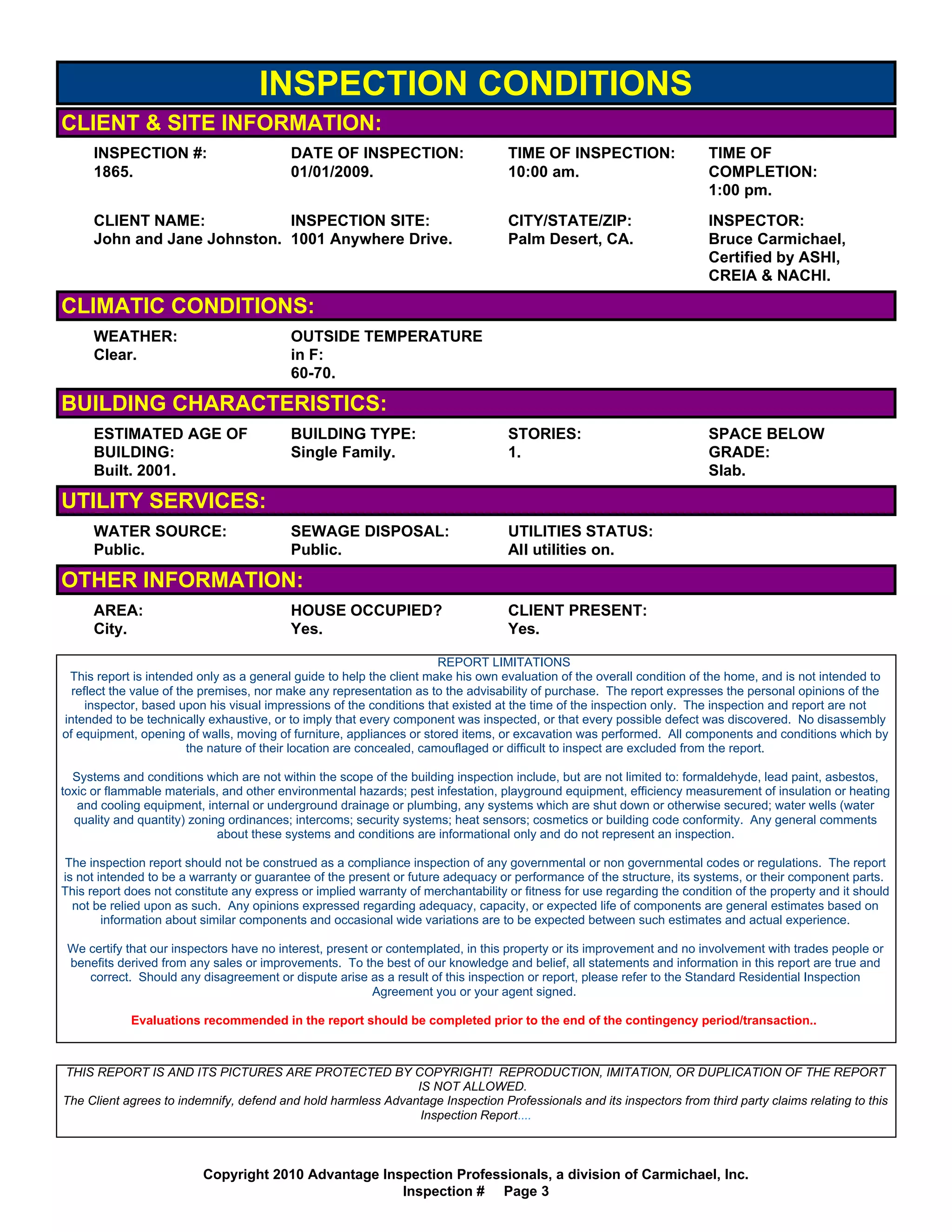 INSPECTION CONDITIONS
CLIENT & SITE INFORMATION:
      INSPECTION #:                       DATE OF INSPECTION:                      TIME OF INSPECTION:                   TIME OF
      1865.                               01/01/2009.                              10:00 am.                             COMPLETION:
                                                                                                                         1:00 pm.
      CLIENT NAME:            INSPECTION SITE:                                     CITY/STATE/ZIP:                       INSPECTOR:
      John and Jane Johnston. 1001 Anywhere Drive.                                 Palm Desert, CA.                      Bruce Carmichael,
                                                                                                                         Certified by ASHI,
                                                                                                                         CREIA & NACHI.

CLIMATIC CONDITIONS:
      WEATHER:                            OUTSIDE TEMPERATURE
      Clear.                              in F:
                                          60-70.

BUILDING CHARACTERISTICS:
      ESTIMATED AGE OF                    BUILDING TYPE:                           STORIES:                              SPACE BELOW
      BUILDING:                           Single Family.                           1.                                    GRADE:
      Built. 2001.                                                                                                       Slab.

UTILITY SERVICES:
      WATER SOURCE:                       SEWAGE DISPOSAL:                         UTILITIES STATUS:
      Public.                             Public.                                  All utilities on.

OTHER INFORMATION:
      AREA:                               HOUSE OCCUPIED?                          CLIENT PRESENT:
      City.                               Yes.                                     Yes.

                                                                        REPORT LIMITATIONS
 This report is intended only as a general guide to help the client make his own evaluation of the overall condition of the home, and is not intended to
  reflect the value of the premises, nor make any representation as to the advisability of purchase. The report expresses the personal opinions of the
     inspector, based upon his visual impressions of the conditions that existed at the time of the inspection only. The inspection and report are not
intended to be technically exhaustive, or to imply that every component was inspected, or that every possible defect was discovered. No disassembly
of equipment, opening of walls, moving of furniture, appliances or stored items, or excavation was performed. All components and conditions which by
                         the nature of their location are concealed, camouflaged or difficult to inspect are excluded from the report.

  Systems and conditions which are not within the scope of the building inspection include, but are not limited to: formaldehyde, lead paint, asbestos,
toxic or flammable materials, and other environmental hazards; pest infestation, playground equipment, efficiency measurement of insulation or heating
   and cooling equipment, internal or underground drainage or plumbing, any systems which are shut down or otherwise secured; water wells (water
  quality and quantity) zoning ordinances; intercoms; security systems; heat sensors; cosmetics or building code conformity. Any general comments
                             about these systems and conditions are informational only and do not represent an inspection.

The inspection report should not be construed as a compliance inspection of any governmental or non governmental codes or regulations. The report
is not intended to be a warranty or guarantee of the present or future adequacy or performance of the structure, its systems, or their component parts.
This report does not constitute any express or implied warranty of merchantability or fitness for use regarding the condition of the property and it should
  not be relied upon as such. Any opinions expressed regarding adequacy, capacity, or expected life of components are general estimates based on
        information about similar components and occasional wide variations are to be expected between such estimates and actual experience.

 We certify that our inspectors have no interest, present or contemplated, in this property or its improvement and no involvement with trades people or
 benefits derived from any sales or improvements. To the best of our knowledge and belief, all statements and information in this report are true and
    correct. Should any disagreement or dispute arise as a result of this inspection or report, please refer to the Standard Residential Inspection
                                                          Agreement you or your agent signed.

             Evaluations recommended in the report should be completed prior to the end of the contingency period/transaction..



THIS REPORT IS AND ITS PICTURES ARE PROTECTED BY COPYRIGHT! REPRODUCTION, IMITATION, OR DUPLICATION OF THE REPORT
                                                              IS NOT ALLOWED.
The Client agrees to indemnify, defend and hold harmless Advantage Inspection Professionals and its inspectors from third party claims relating to this
                                                               Inspection Report....



                          Copyright 2010 Advantage Inspection Professionals, a division of Carmichael, Inc.
                                                      Inspection # Page 3
 