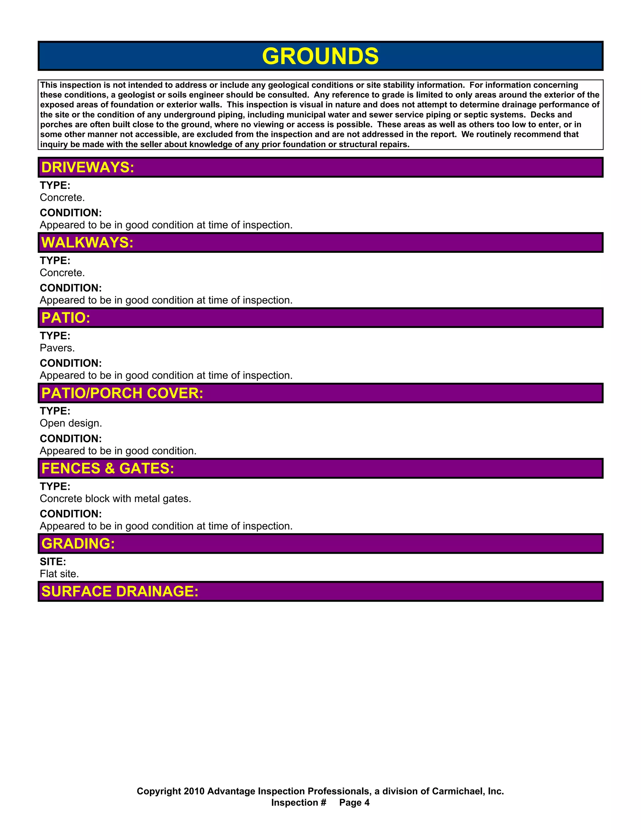 GROUNDS
This inspection is not intended to address or include any geological conditions or site stability information. For information concerning
these conditions, a geologist or soils engineer should be consulted. Any reference to grade is limited to only areas around the exterior of the
exposed areas of foundation or exterior walls. This inspection is visual in nature and does not attempt to determine drainage performance of
the site or the condition of any underground piping, including municipal water and sewer service piping or septic systems. Decks and
porches are often built close to the ground, where no viewing or access is possible. These areas as well as others too low to enter, or in
some other manner not accessible, are excluded from the inspection and are not addressed in the report. We routinely recommend that
inquiry be made with the seller about knowledge of any prior foundation or structural repairs.


DRIVEWAYS:
TYPE:
Concrete.
CONDITION:
Appeared to be in good condition at time of inspection.
WALKWAYS:
TYPE:
Concrete.
CONDITION:
Appeared to be in good condition at time of inspection.
PATIO:
TYPE:
Pavers.
CONDITION:
Appeared to be in good condition at time of inspection.
PATIO/PORCH COVER:
TYPE:
Open design.
CONDITION:
Appeared to be in good condition.
FENCES & GATES:
TYPE:
Concrete block with metal gates.
CONDITION:
Appeared to be in good condition at time of inspection.
GRADING:
SITE:
Flat site.
SURFACE DRAINAGE:




                        Copyright 2010 Advantage Inspection Professionals, a division of Carmichael, Inc.
                                                    Inspection # Page 4
 