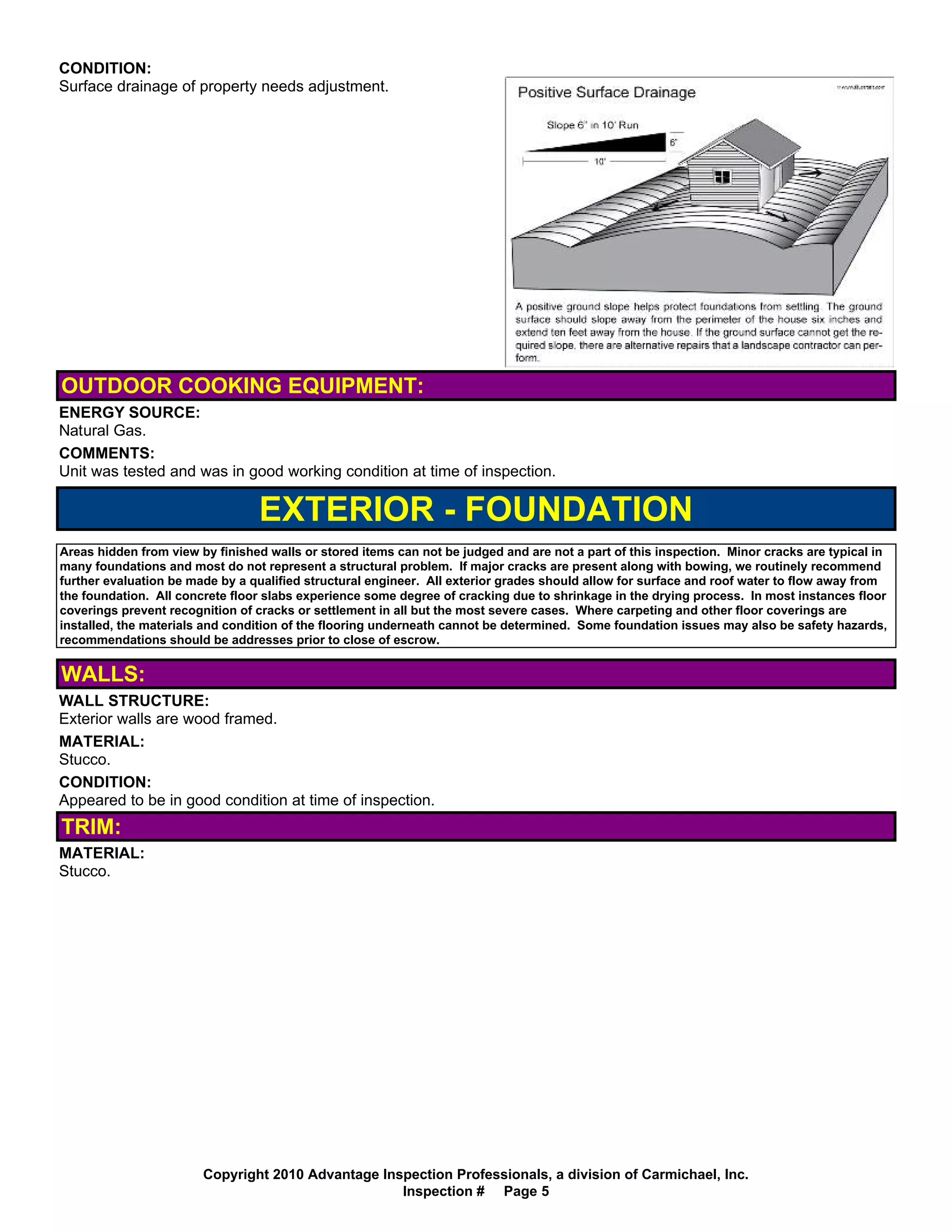 CONDITION:
Surface drainage of property needs adjustment.




OUTDOOR COOKING EQUIPMENT:
ENERGY SOURCE:
Natural Gas.
COMMENTS:
Unit was tested and was in good working condition at time of inspection.

                                 EXTERIOR - FOUNDATION
Areas hidden from view by finished walls or stored items can not be judged and are not a part of this inspection. Minor cracks are typical in
many foundations and most do not represent a structural problem. If major cracks are present along with bowing, we routinely recommend
further evaluation be made by a qualified structural engineer. All exterior grades should allow for surface and roof water to flow away from
the foundation. All concrete floor slabs experience some degree of cracking due to shrinkage in the drying process. In most instances floor
coverings prevent recognition of cracks or settlement in all but the most severe cases. Where carpeting and other floor coverings are
installed, the materials and condition of the flooring underneath cannot be determined. Some foundation issues may also be safety hazards,
recommendations should be addresses prior to close of escrow.


WALLS:
WALL STRUCTURE:
Exterior walls are wood framed.
MATERIAL:
Stucco.
CONDITION:
Appeared to be in good condition at time of inspection.
TRIM:
MATERIAL:
Stucco.




                        Copyright 2010 Advantage Inspection Professionals, a division of Carmichael, Inc.
                                                    Inspection # Page 5
 
