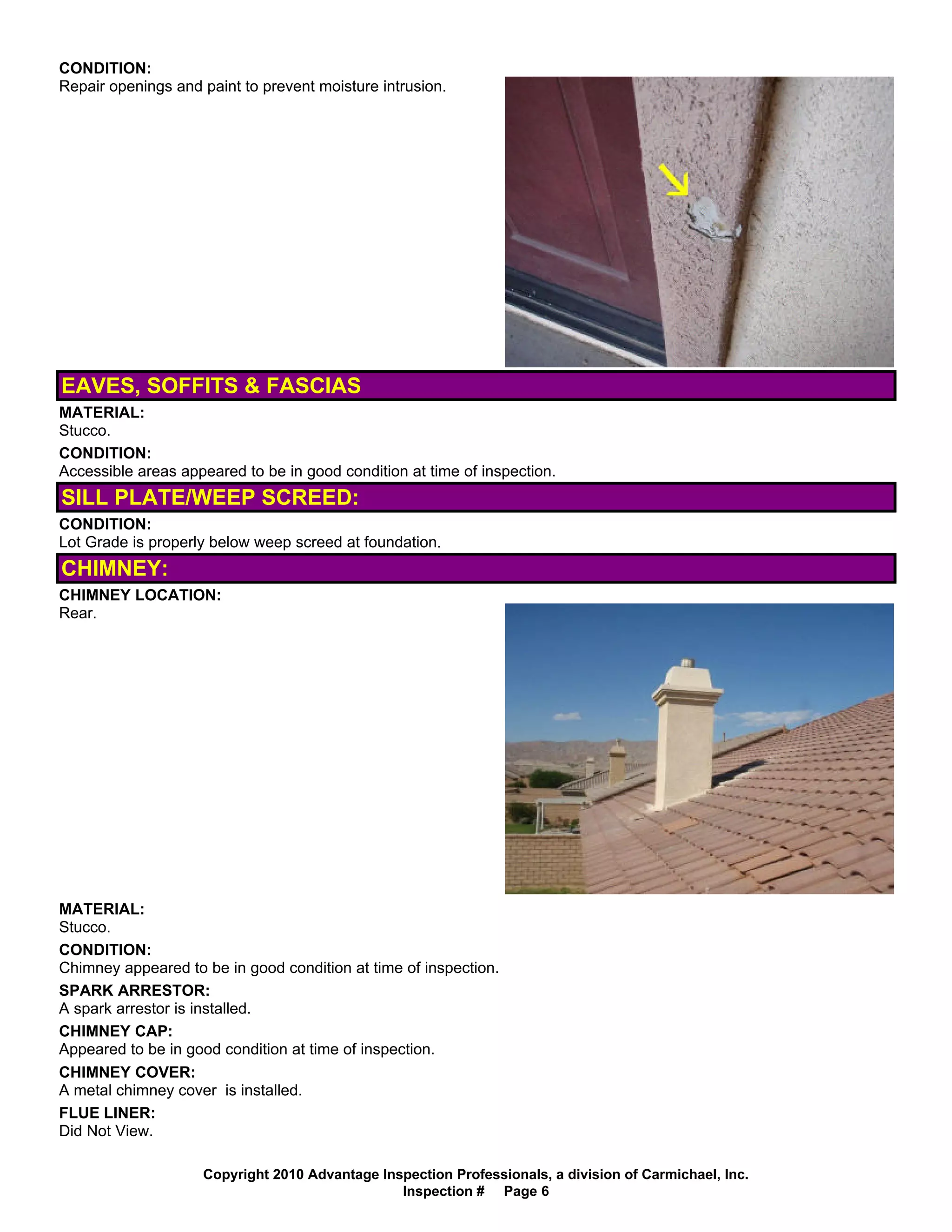 CONDITION:
Repair openings and paint to prevent moisture intrusion.




EAVES, SOFFITS & FASCIAS
MATERIAL:
Stucco.
CONDITION:
Accessible areas appeared to be in good condition at time of inspection.
SILL PLATE/WEEP SCREED:
CONDITION:
Lot Grade is properly below weep screed at foundation.
CHIMNEY:
CHIMNEY LOCATION:
Rear.




MATERIAL:
Stucco.
CONDITION:
Chimney appeared to be in good condition at time of inspection.
SPARK ARRESTOR:
A spark arrestor is installed.
CHIMNEY CAP:
Appeared to be in good condition at time of inspection.
CHIMNEY COVER:
A metal chimney cover is installed.
FLUE LINER:
Did Not View.

                    Copyright 2010 Advantage Inspection Professionals, a division of Carmichael, Inc.
                                                Inspection # Page 6
 