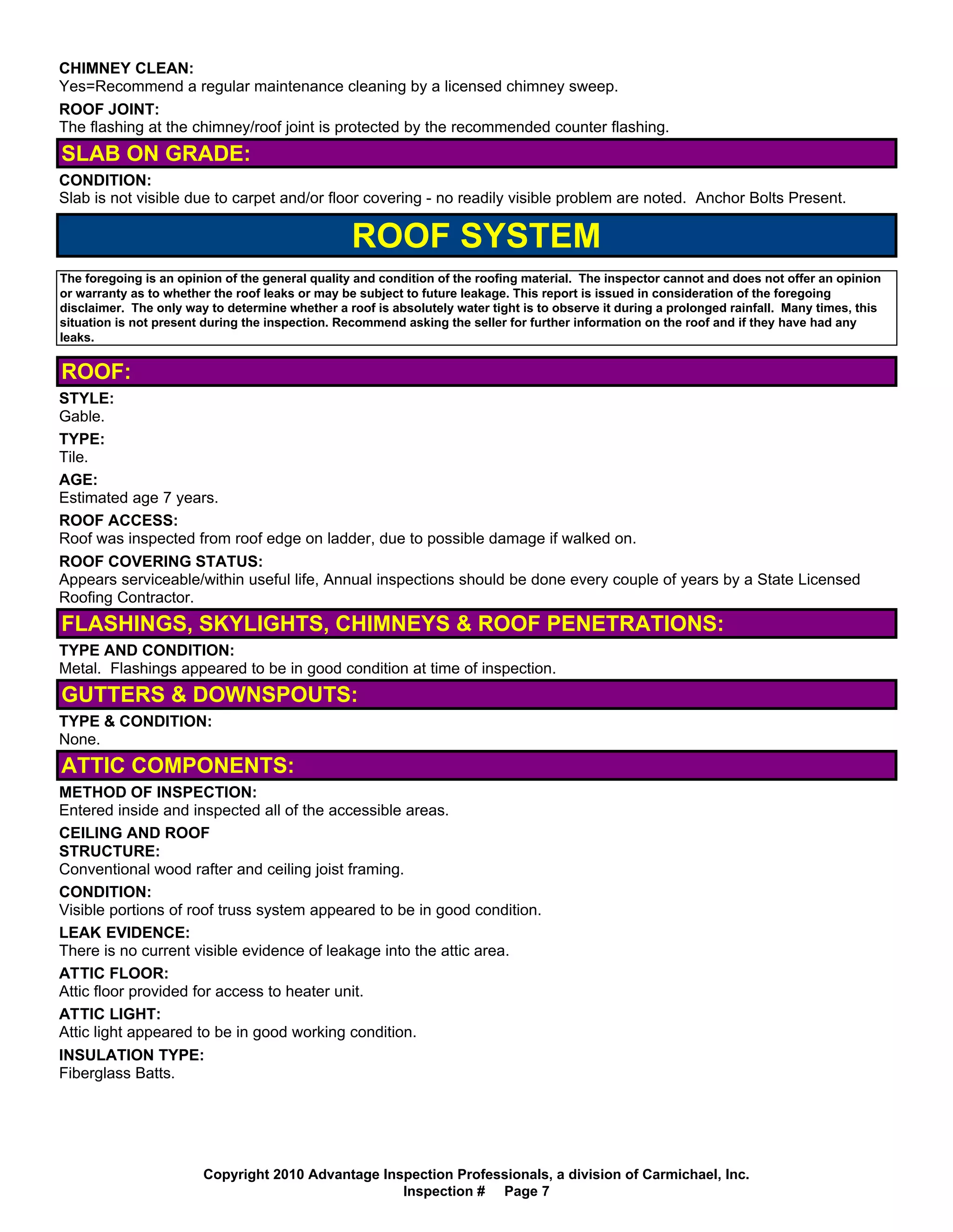 CHIMNEY CLEAN:
Yes=Recommend a regular maintenance cleaning by a licensed chimney sweep.
ROOF JOINT:
The flashing at the chimney/roof joint is protected by the recommended counter flashing.
SLAB ON GRADE:
CONDITION:
Slab is not visible due to carpet and/or floor covering - no readily visible problem are noted. Anchor Bolts Present.

                                                  ROOF SYSTEM
The foregoing is an opinion of the general quality and condition of the roofing material. The inspector cannot and does not offer an opinion
or warranty as to whether the roof leaks or may be subject to future leakage. This report is issued in consideration of the foregoing
disclaimer. The only way to determine whether a roof is absolutely water tight is to observe it during a prolonged rainfall. Many times, this
situation is not present during the inspection. Recommend asking the seller for further information on the roof and if they have had any
leaks.


ROOF:
STYLE:
Gable.
TYPE:
Tile.
AGE:
Estimated age 7 years.
ROOF ACCESS:
Roof was inspected from roof edge on ladder, due to possible damage if walked on.
ROOF COVERING STATUS:
Appears serviceable/within useful life, Annual inspections should be done every couple of years by a State Licensed
Roofing Contractor.
FLASHINGS, SKYLIGHTS, CHIMNEYS & ROOF PENETRATIONS:
TYPE AND CONDITION:
Metal. Flashings appeared to be in good condition at time of inspection.
GUTTERS & DOWNSPOUTS:
TYPE & CONDITION:
None.
ATTIC COMPONENTS:
METHOD OF INSPECTION:
Entered inside and inspected all of the accessible areas.
CEILING AND ROOF
STRUCTURE:
Conventional wood rafter and ceiling joist framing.
CONDITION:
Visible portions of roof truss system appeared to be in good condition.
LEAK EVIDENCE:
There is no current visible evidence of leakage into the attic area.
ATTIC FLOOR:
Attic floor provided for access to heater unit.
ATTIC LIGHT:
Attic light appeared to be in good working condition.
INSULATION TYPE:
Fiberglass Batts.




                        Copyright 2010 Advantage Inspection Professionals, a division of Carmichael, Inc.
                                                    Inspection # Page 7
 