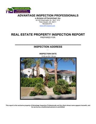 ADVANTAGE INSPECTION PROFESSIONALS
                                          a division of Carmichael, Inc.
                                           42-335 Washington St., Ste F, #15
                                                Palm Desert, CA 92211
                                                    760-835-8772
                                                www.AIP-Inspect.com




       REAL ESTATE PROPERTY INSPECTION REPORT
                                                  PREPARED FOR:




                                        INSPECTION ADDRESS
                                                           ,,

                                                 INSPECTION DATE
                                                   10:00 am to 1:00 pm




This report is the exclusive property of Advantage Inspection Professionals and the client whose name appears herewith, and
                                       its use by any unauthorized persons is prohibited
 