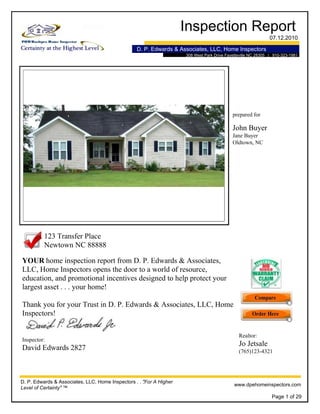 Inspection Report
07.12.2010
D. P. Edwards & Associates, LLC, Home Inspectors
308 West Park Drive Fayetteville NC 28305 | 910-323-1981
prepared for
John Buyer
Jane Buyer
Oldtown, NC
YOUR home inspection report from D. P. Edwards & Associates,
LLC, Home Inspectors opens the door to a world of resource,
education, and promotional incentives designed to help protect your
largest asset . . . your home!
Thank you for your Trust in D. P. Edwards & Associates, LLC, Home
Inspectors!
123 Transfer Place
Newtown NC 88888
Inspector:
David Edwards 2827
D. P. Edwards & Associates, LLC, Home Inspectors . . ."For A Higher
Level of Certainty" ™
www.dpehomeinspectors.com
Realtor:
Jo Jetsale
(765)123-4321
Page 1 of 29
 
