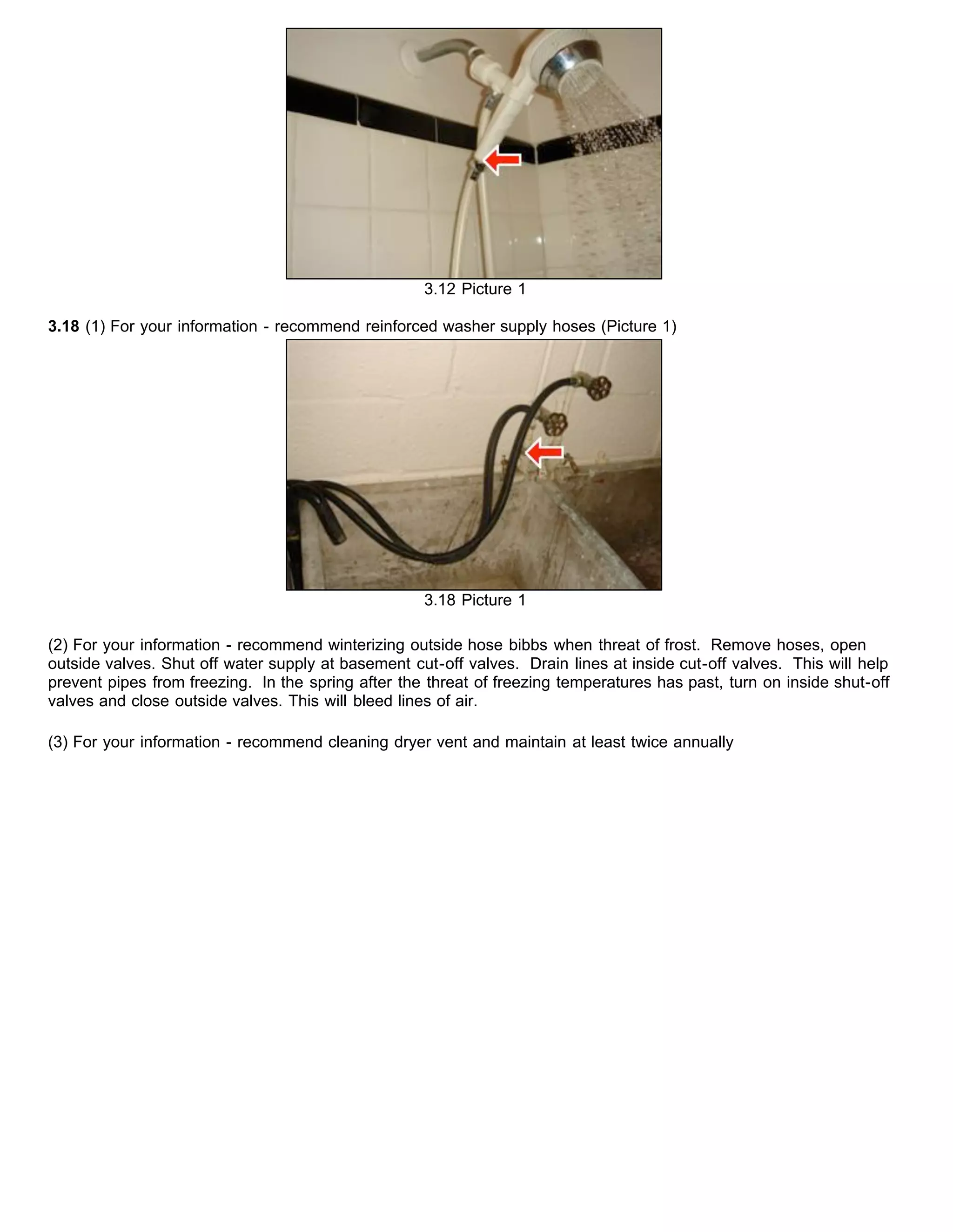 3.12 Picture 1
3.18 (1) For your information - recommend reinforced washer supply hoses (Picture 1)
3.18 Picture 1
(2) For your information - recommend winterizing outside hose bibbs when threat of frost. Remove hoses, open
outside valves. Shut off water supply at basement cut-off valves. Drain lines at inside cut-off valves. This will help
prevent pipes from freezing. In the spring after the threat of freezing temperatures has past, turn on inside shut-off
valves and close outside valves. This will bleed lines of air.
(3) For your information - recommend cleaning dryer vent and maintain at least twice annually
 
