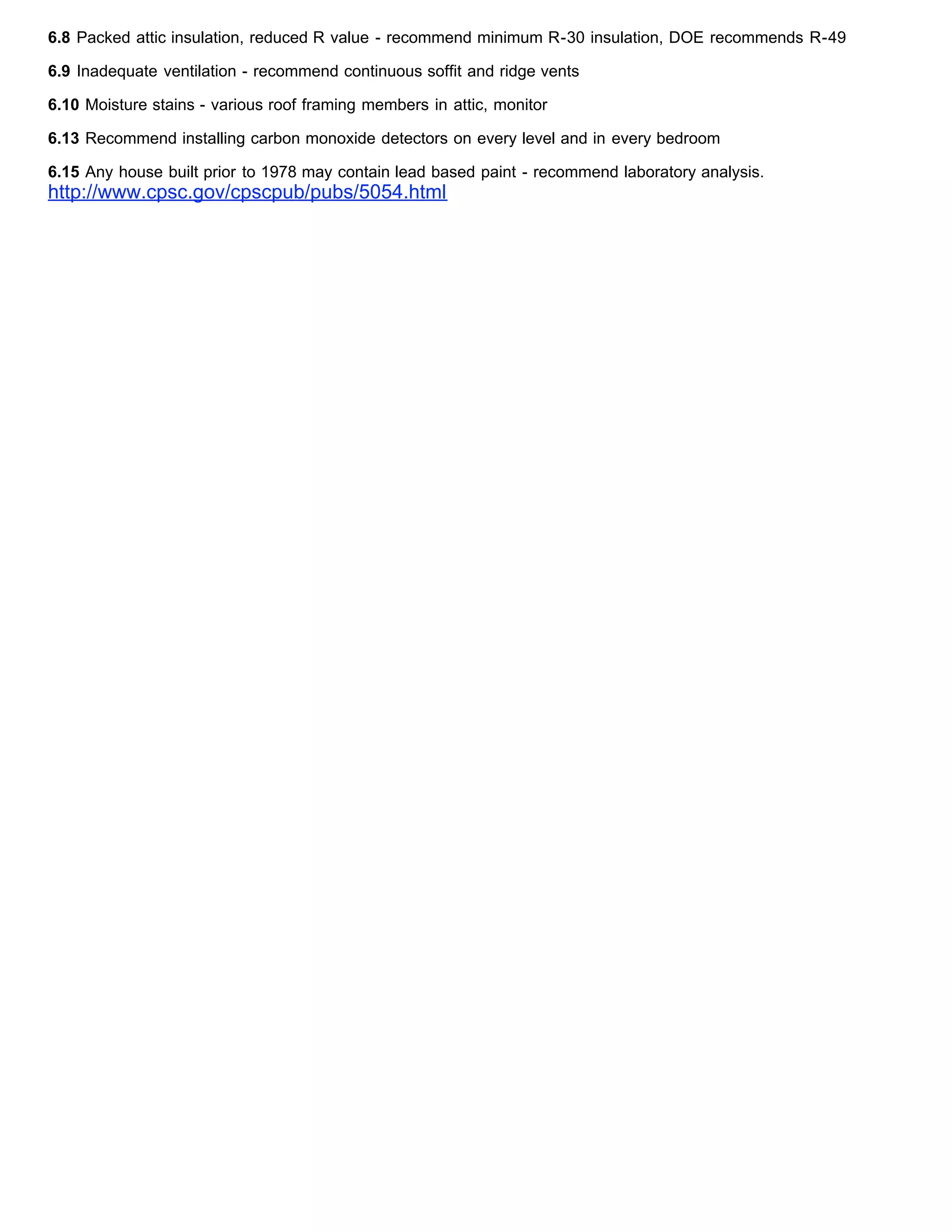 6.8 Packed attic insulation, reduced R value - recommend minimum R-30 insulation, DOE recommends R-49
6.9 Inadequate ventilation - recommend continuous soffit and ridge vents
6.10 Moisture stains - various roof framing members in attic, monitor
6.13 Recommend installing carbon monoxide detectors on every level and in every bedroom
6.15 Any house built prior to 1978 may contain lead based paint - recommend laboratory analysis.
http://www.cpsc.gov/cpscpub/pubs/5054.html
 