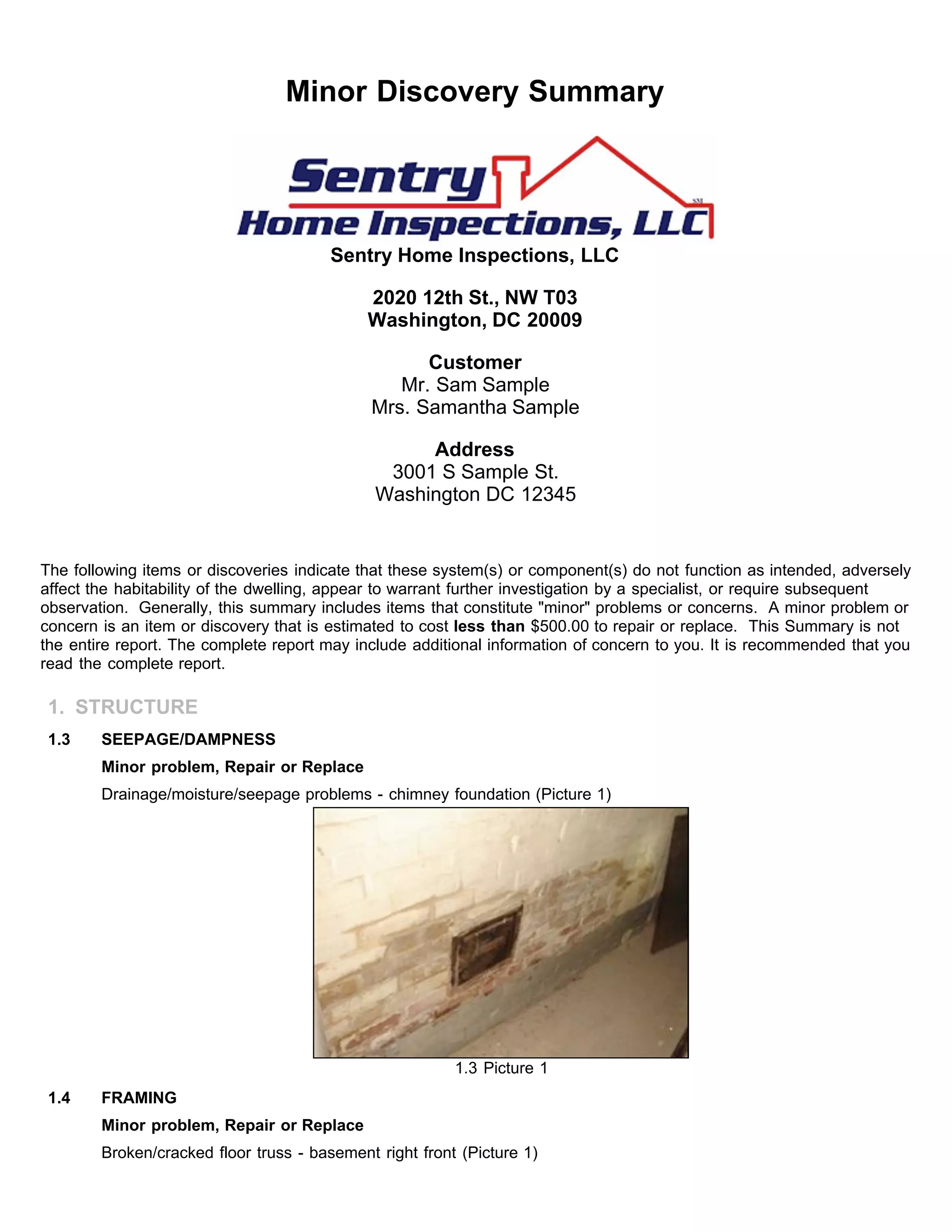 Minor Discovery Summary
Sentry Home Inspections, LLC
2020 12th St., NW T03
Washington, DC 20009
Customer
Mr. Sam Sample
Mrs. Samantha Sample
Address
3001 S Sample St.
Washington DC 12345
The following items or discoveries indicate that these system(s) or component(s) do not function as intended, adversely
affect the habitability of the dwelling, appear to warrant further investigation by a specialist, or require subsequent
observation. Generally, this summary includes items that constitute "minor" problems or concerns. A minor problem or
concern is an item or discovery that is estimated to cost less than $500.00 to repair or replace. This Summary is not
the entire report. The complete report may include additional information of concern to you. It is recommended that you
read the complete report.
1. STRUCTURE
1.3 SEEPAGE/DAMPNESS
Minor problem, Repair or Replace
Drainage/moisture/seepage problems - chimney foundation (Picture 1)
1.3 Picture 1
1.4 FRAMING
Minor problem, Repair or Replace
Broken/cracked floor truss - basement right front (Picture 1)
 