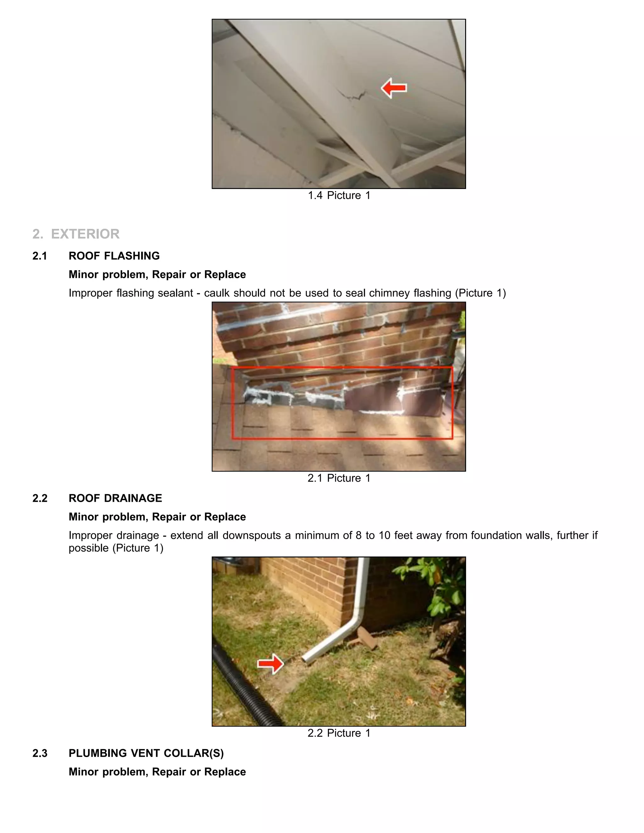 1.4 Picture 1
2. EXTERIOR
2.1 ROOF FLASHING
Minor problem, Repair or Replace
Improper flashing sealant - caulk should not be used to seal chimney flashing (Picture 1)
2.1 Picture 1
2.2 ROOF DRAINAGE
Minor problem, Repair or Replace
Improper drainage - extend all downspouts a minimum of 8 to 10 feet away from foundation walls, further if
possible (Picture 1)
2.2 Picture 1
2.3 PLUMBING VENT COLLAR(S)
Minor problem, Repair or Replace
 