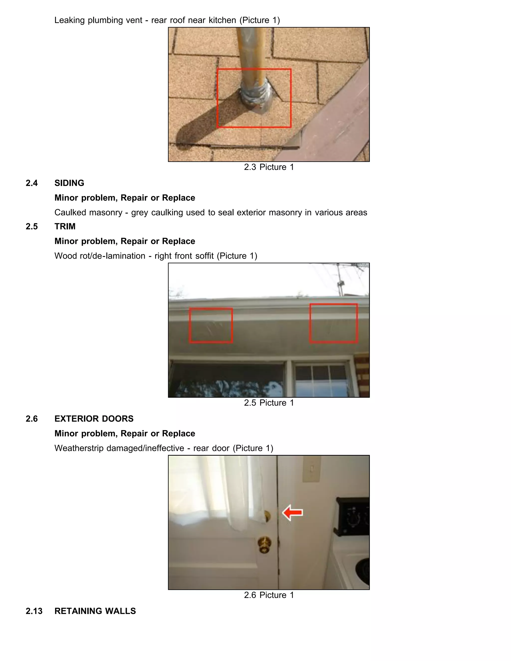 Leaking plumbing vent - rear roof near kitchen (Picture 1)
2.3 Picture 1
2.4 SIDING
Minor problem, Repair or Replace
Caulked masonry - grey caulking used to seal exterior masonry in various areas
2.5 TRIM
Minor problem, Repair or Replace
Wood rot/de-lamination - right front soffit (Picture 1)
2.5 Picture 1
2.6 EXTERIOR DOORS
Minor problem, Repair or Replace
Weatherstrip damaged/ineffective - rear door (Picture 1)
2.6 Picture 1
2.13 RETAINING WALLS
 
