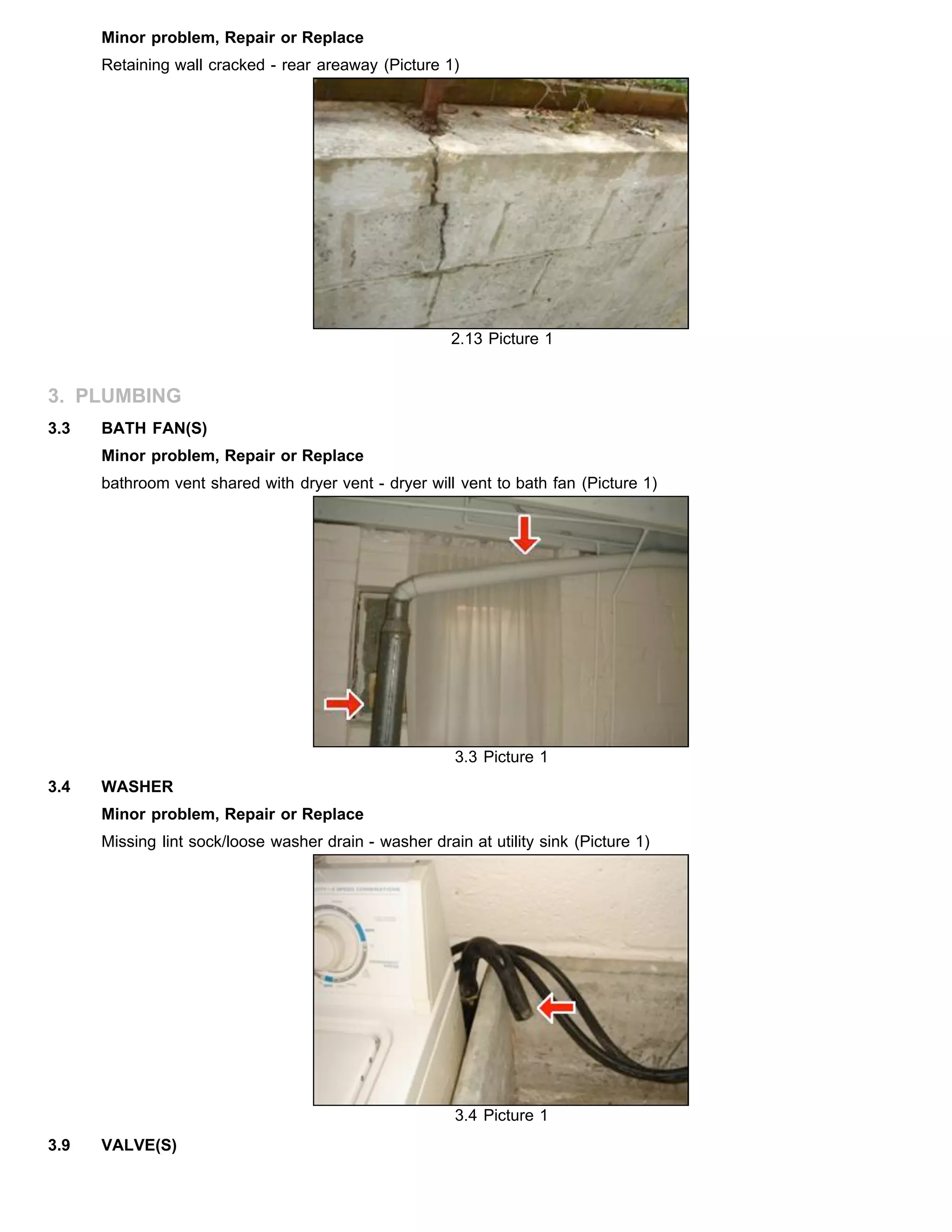 Minor problem, Repair or Replace
Retaining wall cracked - rear areaway (Picture 1)
2.13 Picture 1
3. PLUMBING
3.3 BATH FAN(S)
Minor problem, Repair or Replace
bathroom vent shared with dryer vent - dryer will vent to bath fan (Picture 1)
3.3 Picture 1
3.4 WASHER
Minor problem, Repair or Replace
Missing lint sock/loose washer drain - washer drain at utility sink (Picture 1)
3.4 Picture 1
3.9 VALVE(S)
 