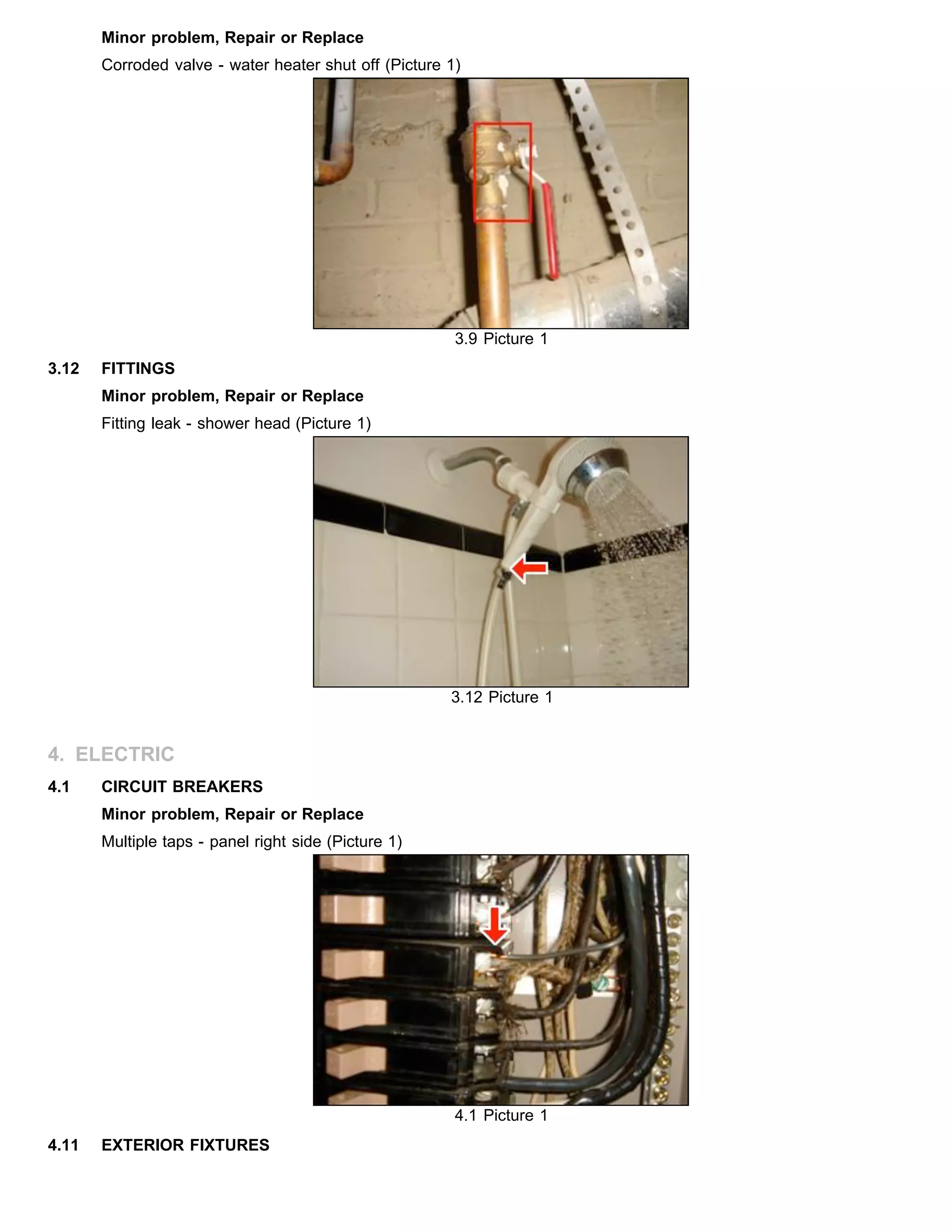 Minor problem, Repair or Replace
Corroded valve - water heater shut off (Picture 1)
3.9 Picture 1
3.12 FITTINGS
Minor problem, Repair or Replace
Fitting leak - shower head (Picture 1)
3.12 Picture 1
4. ELECTRIC
4.1 CIRCUIT BREAKERS
Minor problem, Repair or Replace
Multiple taps - panel right side (Picture 1)
4.1 Picture 1
4.11 EXTERIOR FIXTURES
 