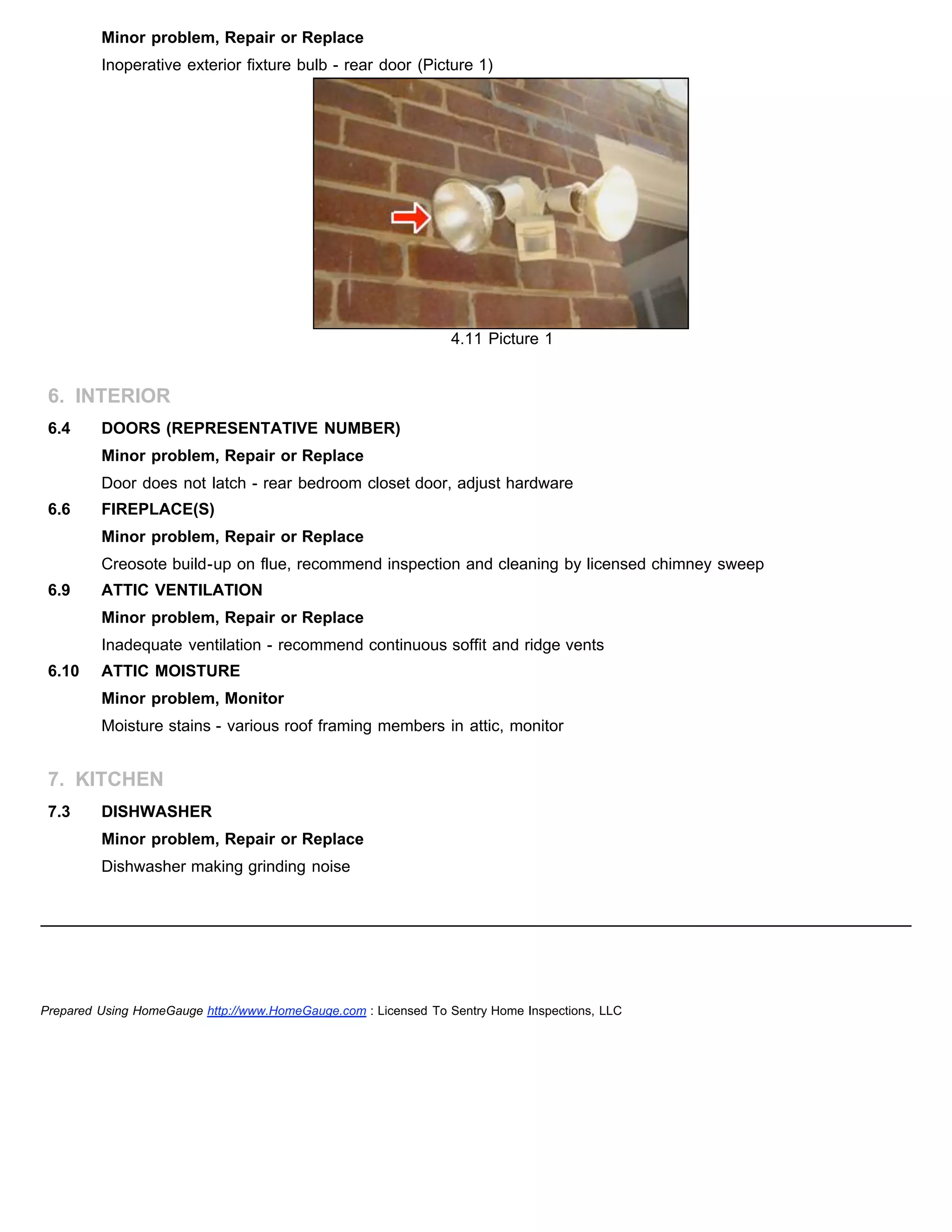 Minor problem, Repair or Replace
Inoperative exterior fixture bulb - rear door (Picture 1)
4.11 Picture 1
6. INTERIOR
6.4 DOORS (REPRESENTATIVE NUMBER)
Minor problem, Repair or Replace
Door does not latch - rear bedroom closet door, adjust hardware
6.6 FIREPLACE(S)
Minor problem, Repair or Replace
Creosote build-up on flue, recommend inspection and cleaning by licensed chimney sweep
6.9 ATTIC VENTILATION
Minor problem, Repair or Replace
Inadequate ventilation - recommend continuous soffit and ridge vents
6.10 ATTIC MOISTURE
Minor problem, Monitor
Moisture stains - various roof framing members in attic, monitor
7. KITCHEN
7.3 DISHWASHER
Minor problem, Repair or Replace
Dishwasher making grinding noise
Prepared Using HomeGauge http://www.HomeGauge.com : Licensed To Sentry Home Inspections, LLC
 