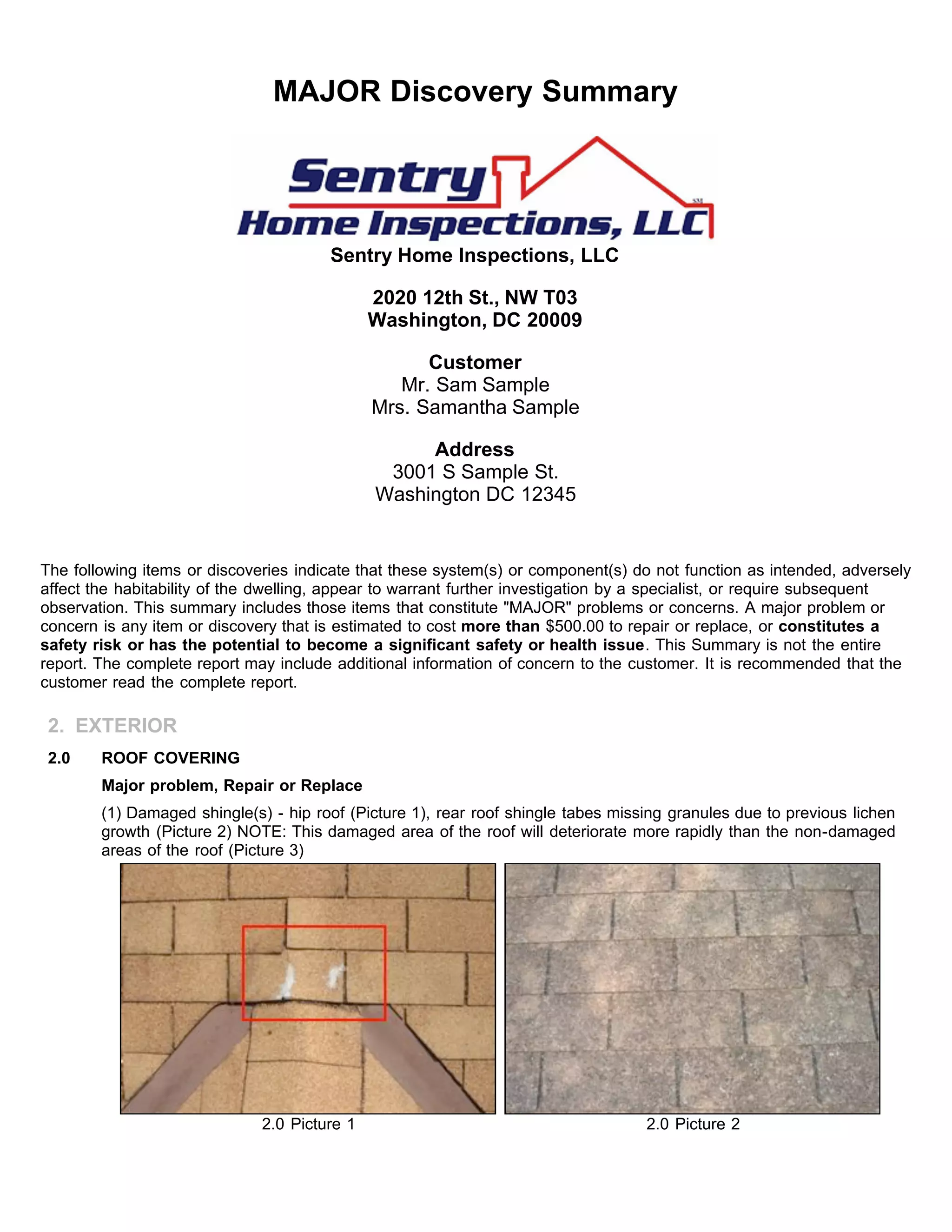 MAJOR Discovery Summary
Sentry Home Inspections, LLC
2020 12th St., NW T03
Washington, DC 20009
Customer
Mr. Sam Sample
Mrs. Samantha Sample
Address
3001 S Sample St.
Washington DC 12345
The following items or discoveries indicate that these system(s) or component(s) do not function as intended, adversely
affect the habitability of the dwelling, appear to warrant further investigation by a specialist, or require subsequent
observation. This summary includes those items that constitute "MAJOR" problems or concerns. A major problem or
concern is any item or discovery that is estimated to cost more than $500.00 to repair or replace, or constitutes a
safety risk or has the potential to become a significant safety or health issue. This Summary is not the entire
report. The complete report may include additional information of concern to the customer. It is recommended that the
customer read the complete report.
2. EXTERIOR
2.0 ROOF COVERING
Major problem, Repair or Replace
(1) Damaged shingle(s) - hip roof (Picture 1), rear roof shingle tabes missing granules due to previous lichen
growth (Picture 2) NOTE: This damaged area of the roof will deteriorate more rapidly than the non-damaged
areas of the roof (Picture 3)
2.0 Picture 1 2.0 Picture 2
 