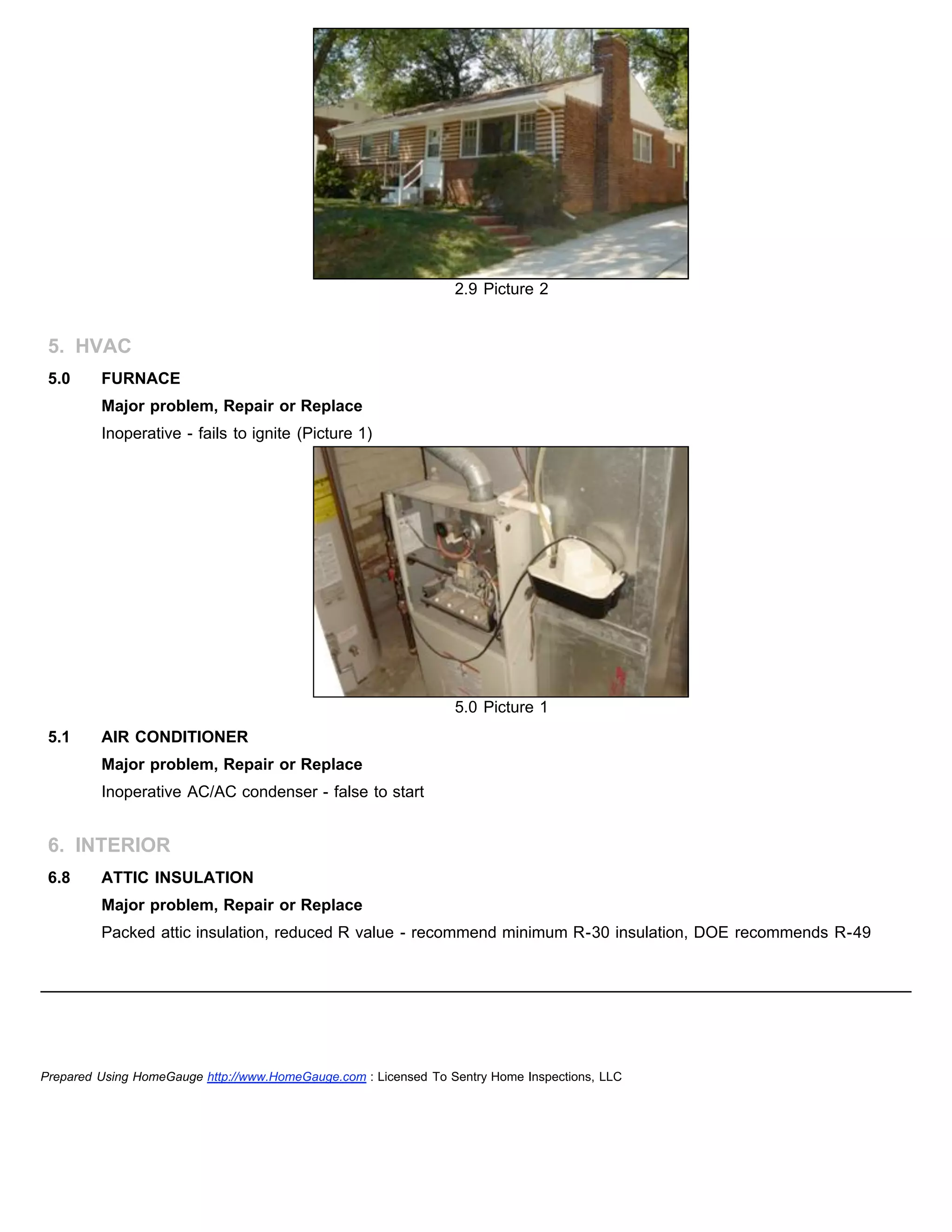 2.9 Picture 2
5. HVAC
5.0 FURNACE
Major problem, Repair or Replace
Inoperative - fails to ignite (Picture 1)
5.0 Picture 1
5.1 AIR CONDITIONER
Major problem, Repair or Replace
Inoperative AC/AC condenser - false to start
6. INTERIOR
6.8 ATTIC INSULATION
Major problem, Repair or Replace
Packed attic insulation, reduced R value - recommend minimum R-30 insulation, DOE recommends R-49
Prepared Using HomeGauge http://www.HomeGauge.com : Licensed To Sentry Home Inspections, LLC
 