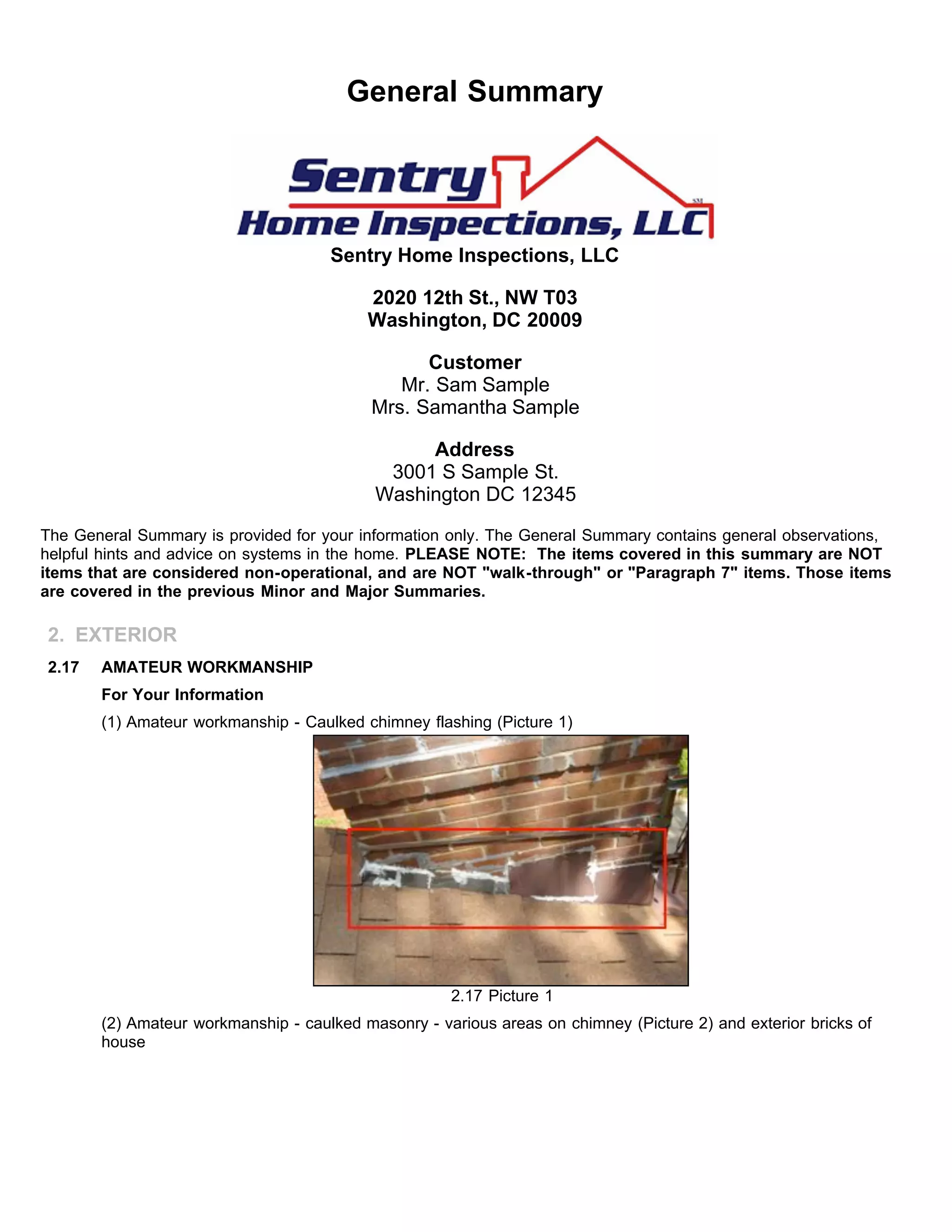 General Summary
Sentry Home Inspections, LLC
2020 12th St., NW T03
Washington, DC 20009
Customer
Mr. Sam Sample
Mrs. Samantha Sample
Address
3001 S Sample St.
Washington DC 12345
The General Summary is provided for your information only. The General Summary contains general observations,
helpful hints and advice on systems in the home. PLEASE NOTE: The items covered in this summary are NOT
items that are considered non-operational, and are NOT "walk-through" or "Paragraph 7" items. Those items
are covered in the previous Minor and Major Summaries.
2. EXTERIOR
2.17 AMATEUR WORKMANSHIP
For Your Information
(1) Amateur workmanship - Caulked chimney flashing (Picture 1)
2.17 Picture 1
(2) Amateur workmanship - caulked masonry - various areas on chimney (Picture 2) and exterior bricks of
house
 