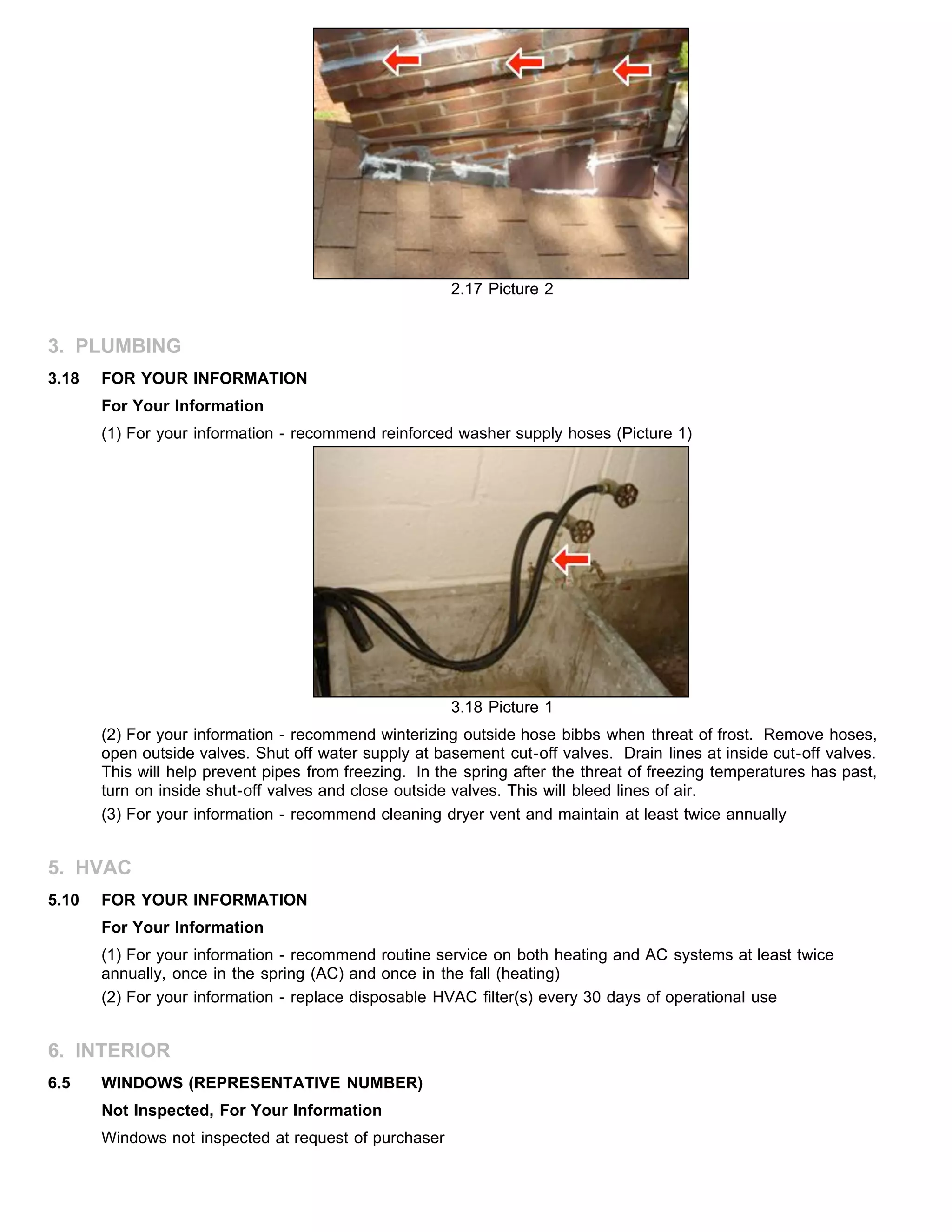2.17 Picture 2
3. PLUMBING
3.18 FOR YOUR INFORMATION
For Your Information
(1) For your information - recommend reinforced washer supply hoses (Picture 1)
3.18 Picture 1
(2) For your information - recommend winterizing outside hose bibbs when threat of frost. Remove hoses,
open outside valves. Shut off water supply at basement cut-off valves. Drain lines at inside cut-off valves.
This will help prevent pipes from freezing. In the spring after the threat of freezing temperatures has past,
turn on inside shut-off valves and close outside valves. This will bleed lines of air.
(3) For your information - recommend cleaning dryer vent and maintain at least twice annually
5. HVAC
5.10 FOR YOUR INFORMATION
For Your Information
(1) For your information - recommend routine service on both heating and AC systems at least twice
annually, once in the spring (AC) and once in the fall (heating)
(2) For your information - replace disposable HVAC filter(s) every 30 days of operational use
6. INTERIOR
6.5 WINDOWS (REPRESENTATIVE NUMBER)
Not Inspected, For Your Information
Windows not inspected at request of purchaser
 