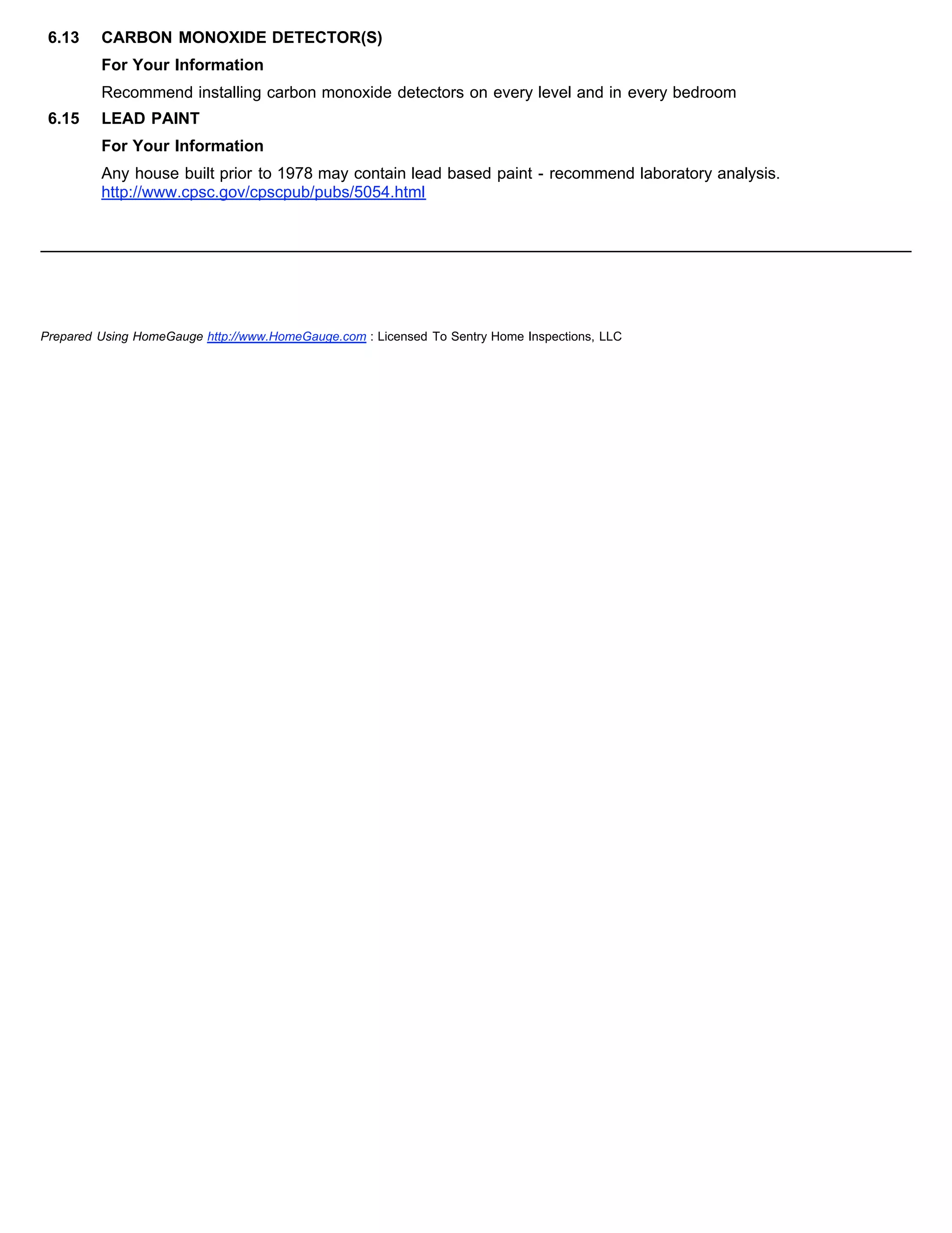 6.13 CARBON MONOXIDE DETECTOR(S)
For Your Information
Recommend installing carbon monoxide detectors on every level and in every bedroom
6.15 LEAD PAINT
For Your Information
Any house built prior to 1978 may contain lead based paint - recommend laboratory analysis.
http://www.cpsc.gov/cpscpub/pubs/5054.html
Prepared Using HomeGauge http://www.HomeGauge.com : Licensed To Sentry Home Inspections, LLC
 
