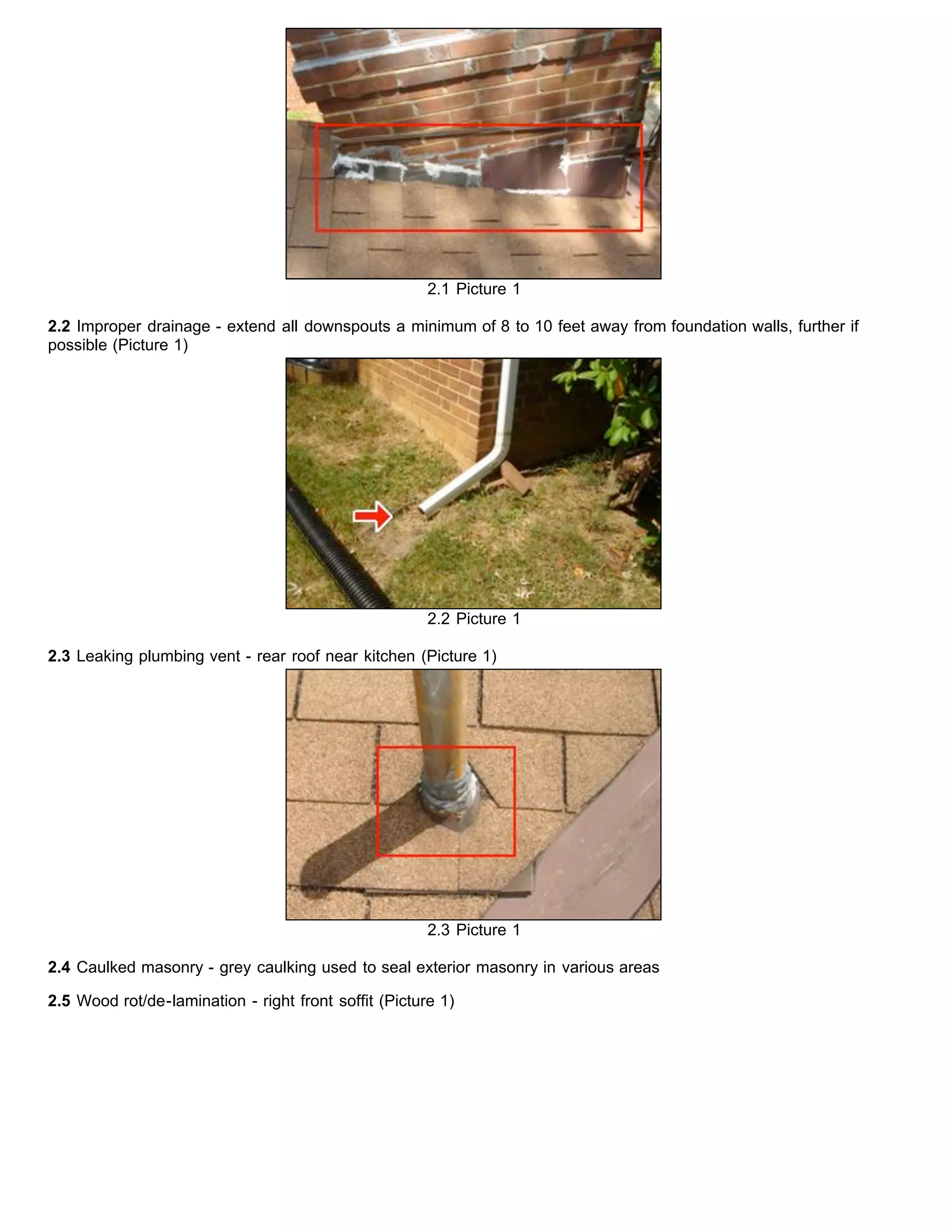 2.1 Picture 1
2.2 Improper drainage - extend all downspouts a minimum of 8 to 10 feet away from foundation walls, further if
possible (Picture 1)
2.2 Picture 1
2.3 Leaking plumbing vent - rear roof near kitchen (Picture 1)
2.3 Picture 1
2.4 Caulked masonry - grey caulking used to seal exterior masonry in various areas
2.5 Wood rot/de-lamination - right front soffit (Picture 1)
 