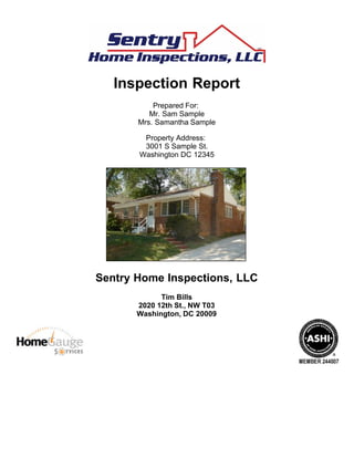 Inspection Report
Prepared For:
Mr. Sam Sample
Mrs. Samantha Sample
Property Address:
3001 S Sample St.
Washington DC 12345
Sentry Home Inspections, LLC
Tim Bills
2020 12th St., NW T03
Washington, DC 20009
 