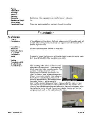 Piping
    Installation -
    Routing -
    Shutoffs -
    Hangers -
    Supports:               Satisfactory - Gas supply piping as installed appears adequate.
    Gas Odors Noted:        No.
    Vents Noted
    From Roof View:         There is at least one gas-fired vent stack through the roofline.




                                       Foundation
Foundation
    Type of
    Foundation:             Walkout Basement Foundation - Refers to a basement with foundation walls tall
                            enough to have living space and at least one exposed wall with access to the
                            exterior at ground level.
    Foundation
    Materials:              Poured in place concrete, 8 inches or more thick.
    Visible Portions
    of Exterior
    Foundation
    Walls:                  The exterior view of the foundation is limited to the portions visible above grade.
                            Only about 25% to 50% of the foundation was visible.
    Visible
    Foundation Wall
    Cracks Noted
    From Exterior:          Yes - Cracking in the vertical foundation walls
                            was noted from the exterior. Cracks less than 1/
                            4 inch were noted in the foundation walls. This
                            condition does not yet warrant further
                            investigation provided the movement is not
                            recent or does not show differential movement.
                            If future movement is noted or the cracks grow,
                            then further investigation by a professional
                            structural engineer and/or a licensed qualified Outside garage side door
                            foundation contractor will be needed to
                            determine the cause and course of action. It appears that this crack has been
                            caused by the expansion and contraction of the door jam that is nailed into it.
                            The door jam has been getting wet and then drying out and pulling away, which
                            has caused the corner to break. Recommend sealing the door jam and then
                            using a concrete caulk on this crack to keep it in place.




                                                                              Expansion crack



A thru Z Inspections, LLC                                                                            Pg. 4 of 24
 