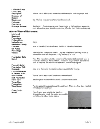 Location of Wall
    Cracks and
    Description:            Vertical cracks were noted in at least one exterior wall. Next to garage door.
    Evidence of
    Recent
    Movement:               No - There is no evidence of any recent movement.
    Perimeter
    Foundation
    Drainage Surface:       Satisfactory - The drainage around the perimeter of the foundation appears to
                            have adequate ground slope to remove run-off water from the immediate area.

Interior View of Basement
    Interior of
    Basement
    Percentage
    Finished Into
    Living Space:           None.
    Basement Ceiling
    Exposed:                Most of the ceiling is open allowing visibility of the ceiling/floor joists.
    Sill Plates
    Percentage
    Visible:                Visibility of the sill space is limited. Only that portion that is readily visible is
                            commented on in this inspection. Only about 50% to 75%
    Foundation Bolts
    Noted:                  Yes - This inspection noted the presence of foundation bolts correctly used to
                            secure the framing to the foundation. There was only a random look at these
                            bolts or brackets, and no warranty as to their performance is given.
    Percent Interior
    Foundation Wall
    Exposed:                Most all of the interior foundation walls are available for viewing.
    Conditions Noted
    in Exterior Walls,
    Interior View:          Vertical cracks were noted in at least one exterior wall.
    Slab Foundation
    Floor Type:             A floating slab inside the foundation is used for this structure.
    These Slab
    Penetrations
    Were Noted:             Plumbing stack lines pass through the slab floor. There is a floor drain installed
                            in the basement slab floor.
    Floor Cracks
    Noted:                  Yes - Cracks were noted in the slab floor.
                            Unless otherwise noted, the cracks appeared to
                            be nothing more than curing cracks.




                                                                                  Expansion/curing cracks in floor




A thru Z Inspections, LLC                                                                                   Pg. 5 of 24
 
