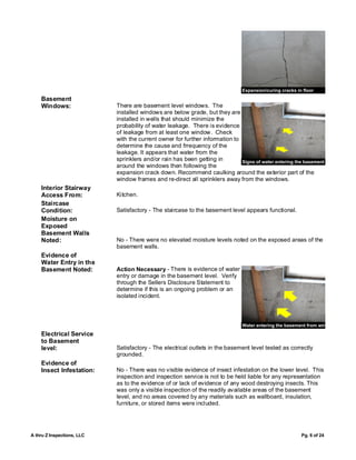 Expansion/curing cracks in floor
    Basement
    Windows:                There are basement level windows. The
                            installed windows are below grade, but they are
                            installed in wells that should minimize the
                            probability of water leakage. There is evidence
                            of leakage from at least one window. Check
                            with the current owner for further information to
                            determine the cause and frrequency of the
                            leakage. It appears that water from the
                            sprinklers and/or rain has been getting in        Signs of water entering the basement
                            around the windows then following the
                            expansion crack down. Recommend caulking around the exterior part of the
                            window frames and re-direct all sprinklers away from the windows.
    Interior Stairway
    Access From:            Kitchen.
    Staircase
    Condition:              Satisfactory - The staircase to the basement level appears functional.
    Moisture on
    Exposed
    Basement Walls
    Noted:                  No - There were no elevated moisture levels noted on the exposed areas of the
                            basement walls.
    Evidence of
    Water Entry in the
    Basement Noted:         Action Necessary - There is evidence of water
                            entry or damage in the basement level. Verify
                            through the Sellers Disclosure Statement to
                            determine if this is an ongoing problem or an
                            isolated incident.



                                                                                Water entering the basement from window
    Electrical Service
    to Basement
    level:                  Satisfactory - The electrical outlets in the basement level tested as correctly
                            grounded.
    Evidence of
    Insect Infestation:     No - There was no visible evidence of insect infestation on the lower level. This
                            inspection and inspection service is not to be held liable for any representation
                            as to the evidence of or lack of evidence of any wood destroying insects. This
                            was only a visible inspection of the readily available areas of the basement
                            level, and no areas covered by any materials such as wallboard, insulation,
                            furniture, or stored items were included.




A thru Z Inspections, LLC                                                                                 Pg. 6 of 24
 
