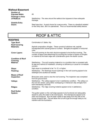 Walkout Basement
    Number of
    Exposed Walls:          All.
    Drainage in Area
    of Walkout:             Satisfactory - The area around the walkout door appears to have adequate
                            drainage.
    Outside Entry
    Doors:                  Steel type door. A good choice for a secure entry. There is a deadbolt installed
                            on the entry door, and it is operational. This is a recommended safety feature.




                                   ROOF & ATTIC
ROOFING
    Type Roof:              Combination of: Gable, Hip.
    Roof Covering
    Materials:              Asphalt composition shingles. These consist of cellulose mat, asphalt
                            impregnated with colored gravel on surface. Shingles are applied in horizontal
                            rows.
    Cover Layers:           The roof covering on the main structure appears to be the first covering. The
                            number of layers was determined by counting the number of layers of shingles
                            or material at the lower edge with consideration given the starter course.
    Condition of Roof
    Covering
    Material:               Satisfactory - The roof covering material is in a condition that is consistent with
                            its age and method of installation, showing no deficiency or cause for immediate
                            concern.
    Slope:                  High slope is considered to be 7 in 12, or higher.
    Flashing:               Satisfactory - The flashings around openings in the roof covering appear to be
                            watertight and caulked as needed.
    Means of Roof
    Inspection:             Binoculars were used to view the roof covering. The inspection was completed
                            from the ground level.
    Valleys:                Satisfactory - The valleys appear to be in satisfactory condition. The valleys on
                            the roof are closed, using either overlapping or interwoven strip shingles from
                            both intersecting roof lines.
    Ridges:                 Satisfactory - The ridge covering material appears to be in satisfactory
                            condition.
    Roof Gutter
    System:                 The gutter system on the roof edge appears to be functional and adequately
                            sloped to carry the water to the downspouts. The downspouts appear to be
                            clear and functional. Run-off water needs to flow away from the side of the
                            house at least 6 feet. This will allow the run-off to get far enough away to not
                            interfere with the foundation.




A thru Z Inspections, LLC                                                                            Pg. 7 of 24
 