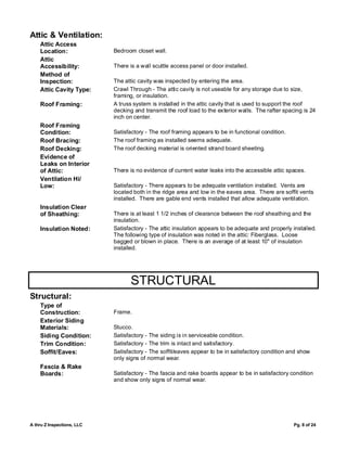 Attic & Ventilation:
    Attic Access
    Location:               Bedroom closet wall.
    Attic
    Accessibility:          There is a wall scuttle access panel or door installed.
    Method of
    Inspection:             The attic cavity was inspected by entering the area.
    Attic Cavity Type:      Crawl Through - The attic cavity is not useable for any storage due to size,
                            framing, or insulation.
    Roof Framing:           A truss system is installed in the attic cavity that is used to support the roof
                            decking and transmit the roof load to the exterior walls. The rafter spacing is 24
                            inch on center.
    Roof Framing
    Condition:              Satisfactory - The roof framing appears to be in functional condition.
    Roof Bracing:           The roof framing as installed seems adequate.
    Roof Decking:           The roof decking material is oriented strand board sheeting.
    Evidence of
    Leaks on Interior
    of Attic:               There is no evidence of current water leaks into the accessible attic spaces.
    Ventilation Hi/
    Low:                    Satisfactory - There appears to be adequate ventilation installed. Vents are
                            located both in the ridge area and low in the eaves area. There are soffit vents
                            installed. There are gable end vents installed that allow adequate ventilation.
    Insulation Clear
    of Sheathing:           There is at least 1 1/2 inches of clearance between the roof sheathing and the
                            insulation.
    Insulation Noted:       Satisfactory - The attic insulation appears to be adequate and properly installed.
                            The following type of insulation was noted in the attic: Fiberglass. Loose
                            bagged or blown in place. There is an average of at least 10" of insulation
                            installed.




                                   STRUCTURAL
Structural:
    Type of
    Construction:           Frame.
    Exterior Siding
    Materials:              Stucco.
    Siding Condition:       Satisfactory - The siding is in serviceable condition.
    Trim Condition:         Satisfactory - The trim is intact and satisfactory.
    Soffit/Eaves:           Satisfactory - The soffit/eaves appear to be in satisfactory condition and show
                            only signs of normal wear.
    Fascia & Rake
    Boards:                 Satisfactory - The fascia and rake boards appear to be in satisfactory condition
                            and show only signs of normal wear.




A thru Z Inspections, LLC                                                                            Pg. 8 of 24
 